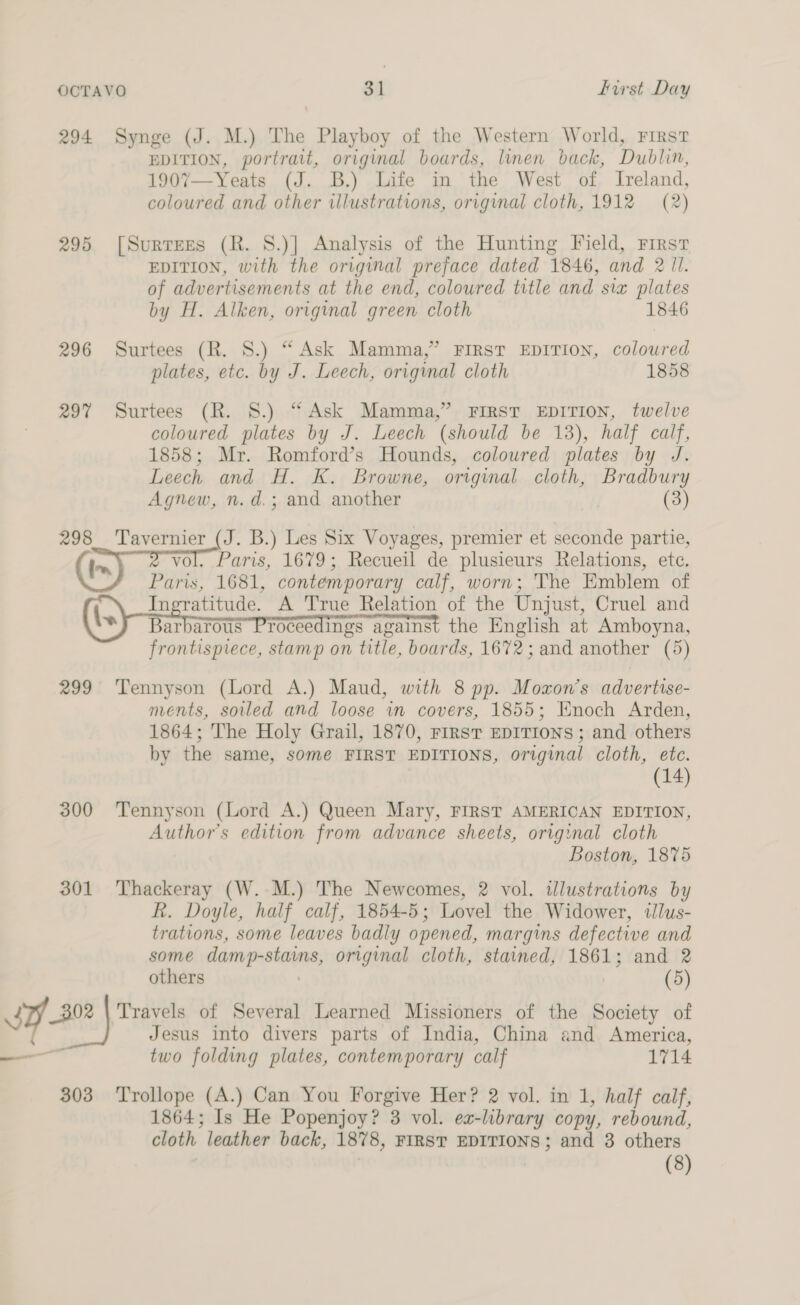 294 Synge (J. M.) The Playboy of the Western World, First EDITION, portrait, original boards, linen back, Dublin, 1907—Yeats (J. B.) Life in the West of Ireland, coloured and other illustrations, original cloth, 1912 (2) 295 [Surtees (R. S.)] Analysis of the Hunting Field, First EDITION, with the original preface dated 1846, and 2 Ul. of advertisements at the end, coloured title and siz plates by H. Alken, original green cloth 1846 296 Surtees (R. 8.) “Ask Mamma,” First EDITION, coloured plates, etc. by J. Leech, original cloth 1858 297 Surtees (R. 8.) “Ask Mamma,” FIRST EDITION, twelve coloured plates by J. Leech (should be 13), half calf, 1858; Mr. Romford’s Hounds, coloured plates by J. Leech and H. K. Browne, original cloth, Bradbury Agnew, n.d.; and another | (3) 298 eee (J. B.) Les Six Voyages, premier et seconde partie, ' . Paris, 1679; Recueil de plusieurs Relations, ete. Pua 1681, contemporary calf, worn; The Emblem of Ingratitude. A True Relation of the Unjust, Cruel and Barbarous Proceedings against the English at Amboyna, frontispiece, stamp on title, boards, 1672; and another (5) 299 Tennyson (Lord A.) Maud, with 8 pp. Mozxon’s advertise- ments, soiled and loose in covers, 1855; Enoch Arden, 1864; The Holy Grail, 1870, rirst EDITIONS : and others by the same, some FIRST EDITIONS, original cloth, etc. (14) 300 Tennyson (Lord A.) Queen Mary, FIRST AMERICAN EDITION, Author's edition from advance sheets, original cloth Boston, 1875 301 Thackeray (W. M.) The Newcomes, 2 vol. ilustrations by R. Doyle, half calf, 1854-5; Lovel the Widower, tlus- trations, some leaves badly opened, margins defective and some damp-stains, original cloth, stained, 1861; and 2 others (5) Jesus into divers parts of India, China and America, two folding plates, contemporary calf 1714 303 ‘Trollope (A.) Can You Forgive Her? 2 vol. in 1, half calf, 1864; Is He Popenjoy? 3 vol. ex-library copy, rebound, cloth leather back, 1878, FIRST EDITIONS; and 3 others (8)