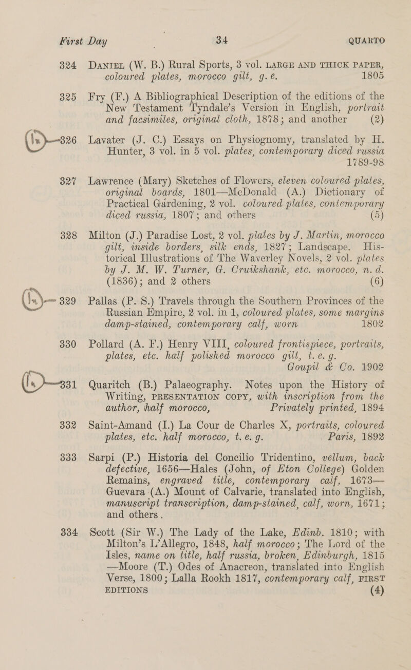 B24 325 (1s)—-s26 327 328 (.)— 329 330 332 330 334 DanteL (W. B.) Rural Sports, 3 vol. LARGE AND THICK PAPER, coloured plates, morocco gilt, g.é. 1805 Fry (F.) A Bibliographical Description of the editions of the New Testament T'yndale’s Version in English, portract and facsimiles, original cloth, 1878; and another (2) Lavater (J. C.) Essays on Physiognomy, translated by H. Hunter, 3 vol. in 5 vol. plates, contemporary diced russia 1789-98 Lawrence (Mary) Sketches of Flowers, eleven coloured plates, origal boards, 1801—McDonald (A.) Dictionary of Practical Gardening, 2 vol. coloured plates, contemporary diced russia, 1807; and others (5) Milton (J.) Paradise Lost, 2 vol. plates by J. Martin, morocco gilt, inside borders, silk ends, 182%; Landscape. His- torical Illustrations of The Waverley Novels, 2 vol. plates by J. M. W. Turner, G. Cruikshank, etc. morocco, n. d. (1836); and 2 others (6) Pallas (P. 8.) Travels through the Southern Provinces of the Russian Empire, 2 vol. in 1, coloured plates, some margins damp-stained, contemporary calf, worn 1802 Pollard (A. F.) Henry VIII, coloured frontispiece, portraits, plates, etc. half polished morocco gilt, t.e. g. Goupu &amp; Co. 1902 Quaritch (B.) Palaeography. Notes upon the History of Writing, PRESENTATION COPY, with wmscription from the author, half morocco, Privately printed, 1894 Saint-Amand (I.) La Cour de Charles X, portraits, coloured plates, etc. half morocco, t. €. g. Pars, 1692 Sarpi (P.) Historia del Concilio Tridentino, vellum, back defectwe, 1656—Hales (John, of Eton College) Golden Remains, engraved title, contemporary calf, 1673— Guevara (A.) Mount of Calvarie, translated into English, manuscript transcription, damp-stamed, calf, worn, 1671; and others . Scott (Sir W.) The Lady of the Lake, Edinb. 1810; with Milton’s L’Allegro, 1848, half morocco; The Lord of the Isles, name on title, half russia, broken, Edinburgh, 1815 —Moore (T.) Odes of Anacreon, translated into English Verse, 1800; Lalla Rookh 1817, contemporary calf, FIRST