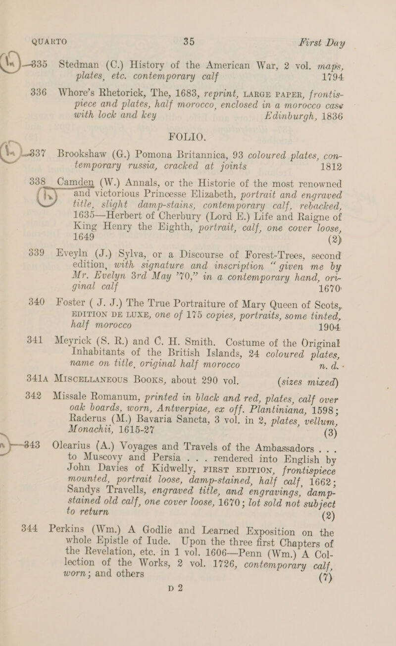 plates, etc. contemporary calf 1794 336 Whore’s Rhetorick, The, 1683, reprint, Large PAPER, frontis- prece and plates, half morocco, enclosed in a morocco case with lock and key Edinburgh, 1836 | FOLIO. 1837 Brookshaw (G.) Pomona Britannica, 93 coloured plates, con- temporary russia, cracked at joints 1812 338 Camden (W.) Annals, or the Historie of the most renowned and victorious Princesse Elizabeth, portrait and engraved title, slight damp-stains, contemporary calf, rebacked, 1635—Herbert of Cherbury (Lord E.) Life and Raigne of King Henry the Highth, portrait, calf, one cover loose, 1649 (2) 339 Hveyln (J.) Sylva, or a Discourse of Forest-Trees, second edition, with signature and inscription “ given me by Mr. Evelyn 3rd May 770,” in a contemporary hand, ori- ginal calf 1670: 340 Foster ( J. J.) The True Portraiture of Mary Queen of Scots,, EDITION DE LUXE, one of 175 comes, portraits, some tinted, half morocco 1904 341 Meyrick (S. R.) and C. H. Smith. Costume of the Original Inhabitants of the British Islands, 24 coloured plates, name on title, original half morocco n. d. - 3414 MIscELLANEOus Books, about 290 vol. (sizes mixed) 342 Missale Romanum, printed in black and red, plates, calf over oak boards, worn, Antverpiae, ex off. Plantiniana, 1598 ; Raderus (M.) Bavaria Sancta, 3 vol. in 2, plates, vellum, Monachu, 1615-27 (3) ny —243 Olearius (A.) Voyages and Travels of the Ambassadors. . . to Muscovy and Persia . . . rendered into English by John Davies of Kidwelly, rirst Eprrion, frontispiece mounted, portrait loose, damp-stained, half calf, 1662; Sandys Travells, engraved title, and engravings, damp- stained old calf, one cover loose, 1670; lot sold not subject to return (2) 344 Perkins (Wm.) A Godlie and Learned Exposition on the whole Epistle of Iude. Upon the three first Chapters of the Revelation, etc. in 1 vol. 1606—Penn (Wm.) A Col- lection of the Works, 2 vol. 1726, contemporary calf, worn; and others (7) D 2