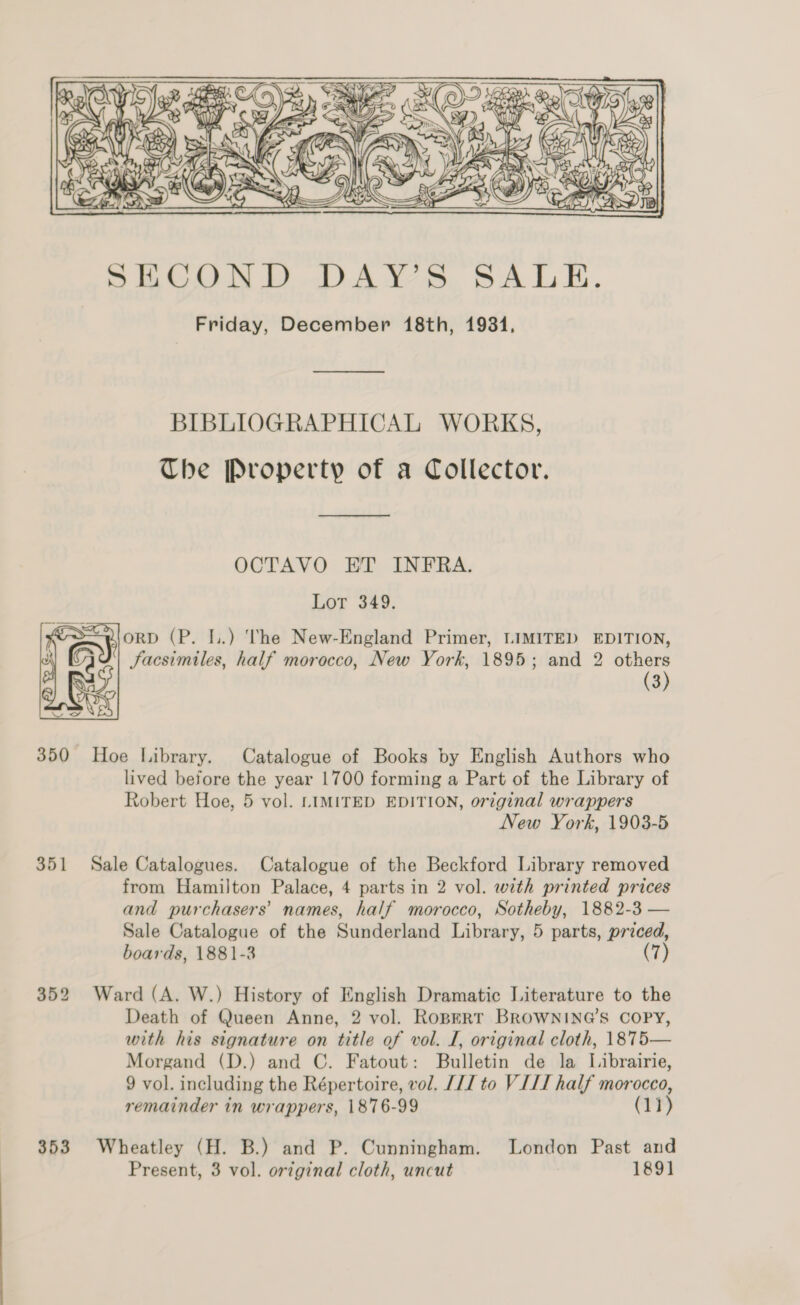   pon Yi) i en   Ve RWS ON, BD ay ma x SAIC ee” re we ay N Or is! ae iG Zs ae ,    SECOND DAY’S SALE. Friday, December 18th, 19314, —— BIBLIOGRAPHICAL WORKS, The Property of a Collector. ——————————————— OCTAVO ET INFRA. Lor 443. worD (P. I.) The New-England Primer, LIMITED EDITION, Facsimiles, half morocco, New York, 1895; and 2 others (3)  350 Hoe Library. Catalogue of Books by English Authors who lived before the year 1700 forming a Part of the Library of Robert Hoe, 5 vol. LIMITED EDITION, original wrappers New York, 1903-5 351 Sale Catalogues. Catalogue of the Beckford Library removed from Hamilton Palace, 4 parts in 2 vol. with printed prices and purchasers’ names, half morocco, Sotheby, 1882-3 — Sale Catalogue of the Sunderland Library, 5 parts, priced, boards, 1881-3 (7) 352 Ward (A. W.) History of English Dramatic Literature to the Death of Queen Anne, 2 vol. Ropert BROWNING’S COPY, with his signature on title of vol. I, original cloth, 1875— Morgand (D.) and C. Fatout: Bulletin de la Librairie, 9 vol. including the Répertoire, vol. [17 to VIL half morocco, remainder in wrappers, 1876-99 (11) 353 Wheatley (H. B.) and P. Cunningham. London Past and