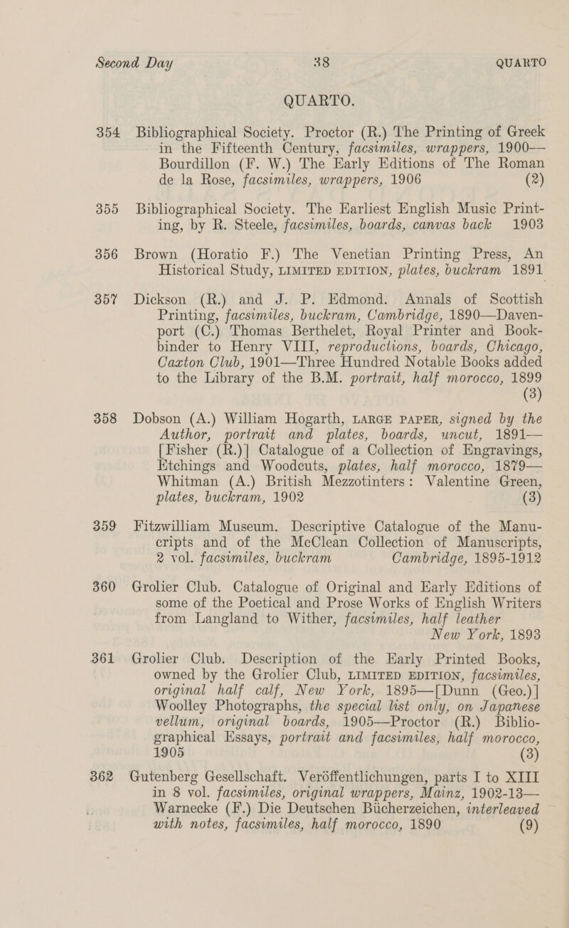 354 359 356 307 358 309 360 361 362 QUARTO. Bibliographical Society. Proctor (R.) The Printing of Greek in the Fifteenth Century, facsimiles, wrappers, 1900—— Bourdillon (F. W.) The Early Editions of The Roman de la Rose, facsimiles, wrappers, 1906 (2) Bibliographical Society. The Earliest English Music Print- ing, by R. Steele, facsumiles, boards, canvas back 1903 Brown (Horatio F.) The Venetian Printing Press, An Historical Study, LIMITED EDITION, plates, buckram 1891 Dickson (R.) and J. P. Edmond. Annals of Scottish Printing, facsimiles, buckram, Cambridge, 1890—Daven- port (C.) Thomas Berthelet, Royal Printer and Book- binder to Henry VIII, reproductions, boards, Chicago, Caxton Club, 1901—Three Hundred Notable Books added to the Library of the B.M. portrait, half morocco, 1899 (3) Dobson (A.) William Hogarth, LARGE PAPER, signed by the Author, portrait and plates, boards, uncut, 1891— [Fisher (R.)] Catalogue of a Collection of Engravings, Ktchings and Woodcuts, plates, half morocco, 1879— Whitman (A.) British Mezzotinters: Valentine Green, plates, buckram, 1902 (3) Fitzwilliam Museum. Descriptive Catalogue of the Manu- cripts and of the McClean Collection of Manuscripts, 2 vol. facsimiles, buckram Cambridge, 1895-1912 Grolier Club. Catalogue of Original and Early Editions of some of the Poetical and Prose Works of English Writers from Langland to Wither, facsimiles, half leather New York, 1893 Groler Club. Description of the Early Printed Books, owned by the Grolier Club, LIMITED EDITION, facsimiles, original half calf, New York, 1895—[Dunn (Geo.)] Woolley Photographs, the special list only, on Japanese vellum, original boards, 1905-——Proctor (R.) Biblio- graphical Essays, portrait and facsimiles, half morocco, 1905 (3) Gutenberg Gesellschaft. Verodffentlichungen, parts I to XIII in 8 vol. facsimiles, original wrappers, Mainz, 1902-13— Warnecke (I.) Die Deutschen Biicherzeichen, interleaved