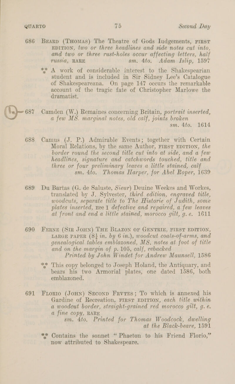 686 O-« 688 689 690 691 Bearp (THomas) The Theatre of Gods Iudgements, FIRST EDITION, two or three headlines and side notes cut into, and two or three rust-holes occur affecting letters, half TUSSI, RARE sm. 4to. Adam Islip, 1597 ** A work of considerable interest to the Shakespearian student and is included in Sir Sidney Lee’s Catalogue of Shakespeareana. On page 147 occurs the remarkable account of the tragic fate of Christopher Marlowe the dramatist. Camden (W.) Remaines concerning Britain, portrait inserted, a few MS. marginal notes, old calf, joints broken sm. 4to. 1614 Camus (J. P.) Admirable Events; together with Certain Moral Relations, by the same Author, FIRST EDITION, the border round the second title cut into at side, and a few headlines, signature and catchwords touched, title and three or four prelimmary leaves a little stained, calf | sm. 4to. Thomas Harper, for Abel Roper, 1639 Du Bartas (G. de Saluste, Siewr) Deuine Weekes and Workes, translated by J. Sylvester, third edition, engraved title, woodcuts, separate title to The Historie of Judith, some plates inserted, Hee 1 defectwe and repaired, a few leaves at front and end a little stained, morocco gilt, g.e. 1611 FERNE (Sir JOHN) THE BLAZON OF GENTRIE, FIRST EDITION, LARGE PAPER (84 1n. by 6 in.), woodcut coats-of-arms, and genealogical tables emblazoned, MS. notes at foot of title and on the margin of p. 105, calf, rebacked Printed by John Windet for Andrew Maunsell, 1586 ** This copy belonged to Joseph Holand, the Antiquary, and bears his two Armorial plates, one dated 1586, both emblazoned. Fior1io (JOHN) SEcoND Frvres; To which is annexed his Gardine of Recreation, FIRST EDITION, each title within a woodcut border, straight-grained red morocco gilt, g. e. a fine copy, RARE sm. 4to. Printed for Thomas Woodcock, dwelling at the Black-beare, 1591 ** Contains the sonnet “ Phaeton to his Friend Florio,” now attributed to Shakespeare.