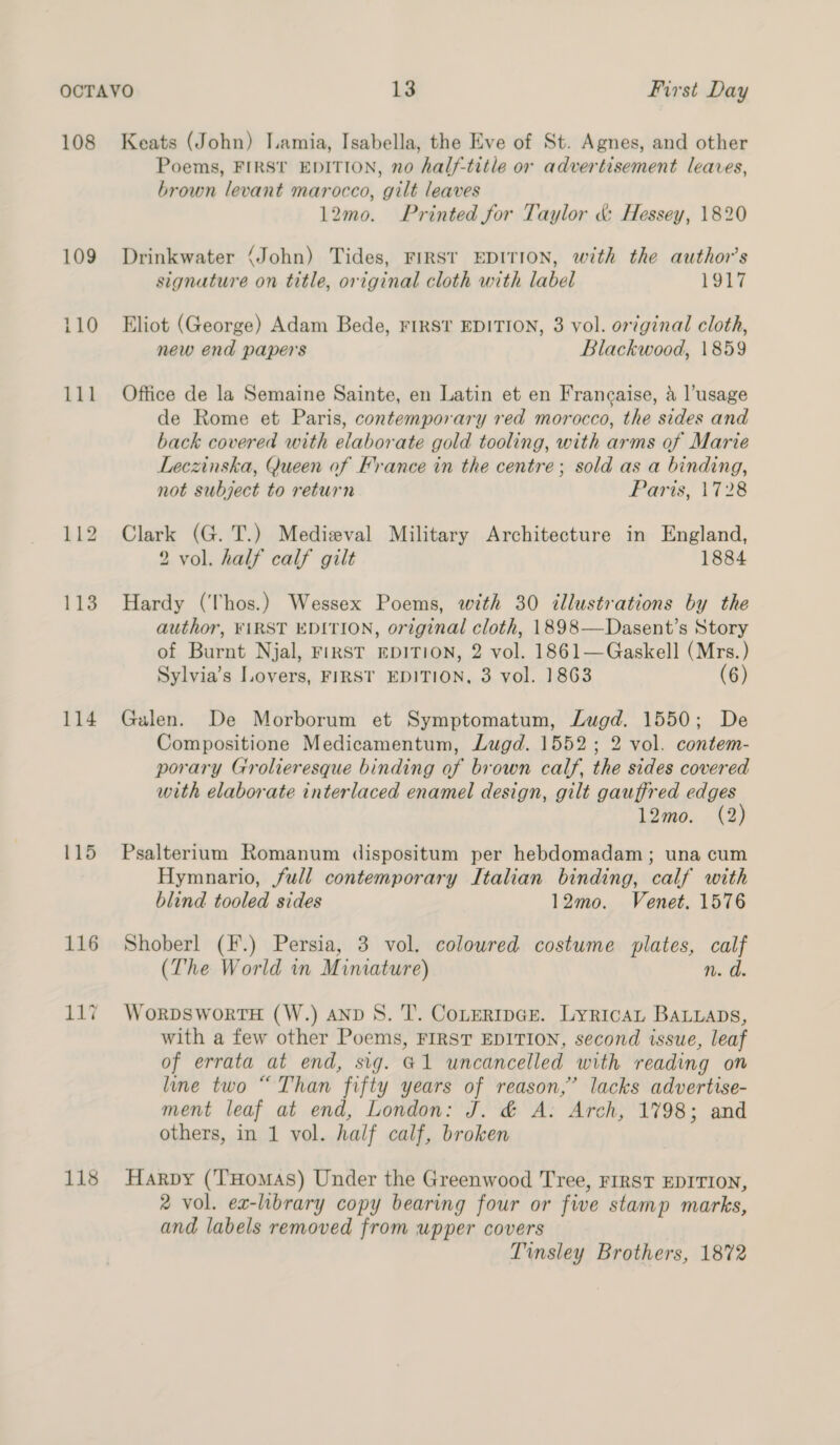 108 114 115 116 ity 118 Keats (John) Lamia, Isabella, the Eve of St. Agnes, and other Poems, FIRST EDITION, no half-title or advertisement leaves, brown levant marocco, gilt leaves 12mo. Printed for Taylor &amp; Hessey, 1820 Drinkwater (John) Tides, FIRST EDITION, with the author's signature on title, original cloth with label 1917 Eliot (George) Adam Bede, FIRST EDITION, 3 vol. original cloth, new end papers Blackwood, 1859 Office de la Semaine Sainte, en Latin et en Francaise, a l’usage de Rome et Paris, contemporary red morocco, the sides and back covered with elaborate gold tooling, with arms of Marie Leczinska, Queen of France in the centre; sold as a binding, not subject to return Paris, 1728 Clark (G. T.) Medieval Military Architecture in England, 2 vol. half calf gilt 1884 Hardy (Thos.) Wessex Poems, with 30 dllustrations by the author, ¥iRST EDITION, original cloth, 1898—Dasent’s Story of Burnt Njal, FIRST EDITION, 2 vol. 1861—Gaskell (Mrs.) Sylvia’s Lovers, FIRST EDITION, 3 vol. 1863 (6) Galen. De Morborum et Symptomatum, Lugd. 1550; De Compositione Medicamentum, Lugd. 1552; 2 vol. contem- porary Grolieresque binding of brown calf, the sides covered with elaborate interlaced enamel design, gilt gauffred edges 12mo. (2) Psalterium Romanum dispositum per hebdomadam; una cum Hymnario, full contemporary Italian binding, calf with blind tooled sides 12mo. Venet. 1576 Shoberl (F.) Persia, 3 vol. coloured costume plates, calf (The World in Miniature) n.d WorpDsWoRTH (W.) AND S. 'T’. ConertIpGr. LyricaL BALLaADs, with a few other Poems, FIRST EDITION, second issue, leaf of errata at end, sig. @1 uncancelled with reading on line two “Than fifty years of reason,’ lacks advertise- ment leaf at end, London: J. &amp; A. Arch, 1798; and others, in 1 vol. half calf, broken Harpy (T’Homas) Under the Greenwood Tree, FIRST EDITION, 2 vol. ex-library copy bearing four or five stamp marks, and labels removed from upper covers Tinsley Brothers, 1872