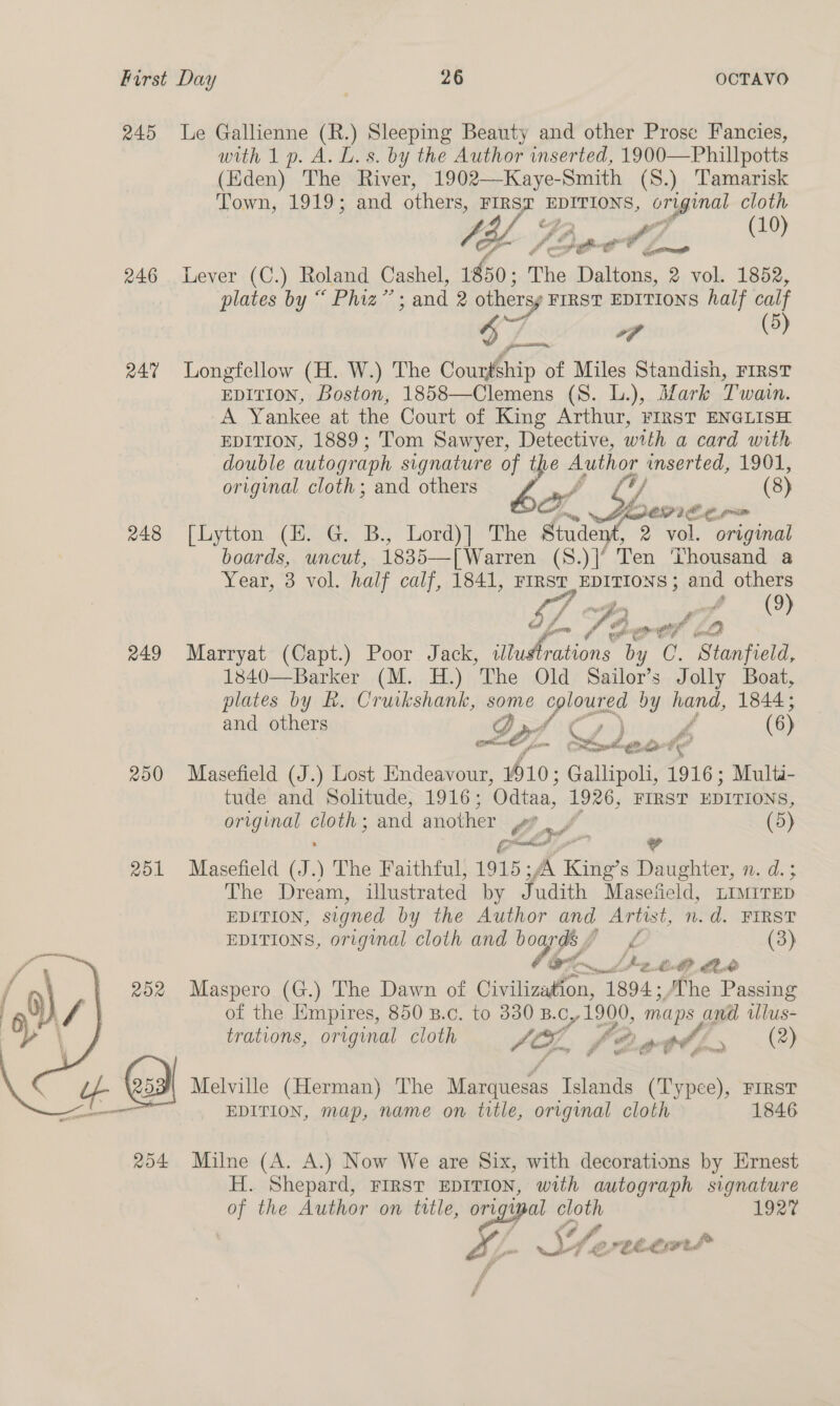  245 Le Gallienne (R.) Sleeping Beauty and other Prose Fancies, with 1 p. A. L. s. by the Author inserted, 1900—Phillpotts (Eden) The River, 1902—Kaye-Smith (S.) Tamarisk ly Poppa, 246 Lever (C.) Roland Cashel, 1850; The Daltons, 2 vol. 1852, plates by “ Phiz” - and 2 othersy FIRST EDITIONS half calf 6 i (5) 247 Longfellow (H. W.) The Courtship of Miles Standish, FIRsT EDITION, Boston, 1858—Clemens (S. L.), Mark Twain. A Yankee at the Court of King Arthur, FIRST ENGLISH EDITION, 1889; Tom Sawyer, Detective, with a card with double autograph signature of the Author inserted, 1901, x. Yi DOPE OE gre 248 [Lytton (H. G. B., Lord)] The Student, 2 vol. original boards, uncut, Cate [Warren (S.)|‘ Ten Thousand a Year, 3 vol. half calf, 1841, FIRST EDITIONS ; and others ' Fe 4 £ é ( 9) rd ‘ gw $ al ur Sa aa ef se 3 249 Marryat (Capt.) Poor Jack, yee Te by C. Stanfield, 1840—Barker (M. H.) The Old Sailor’s Jolly Boat, plates by R. Cruikshank, some proses by hand, 1844; and others DP py Cs) if (6) ER traver - Pilg é> Oe 250 Masefield (J.) Lost Endeavour, 10: Gallipoli, 1916; Multi- tude and Solitude, 1916; Odtaa, 1926, FIRST EDITIONS, original ae and another fe 5/ (5) 251 Masefield (I) The Faithful, 1915; fA King’s Daughter, n. d.; The Dream, illustrated by Judith Masefield, LIMITED EDITION, signed by the Author and Artist, n.d. FIRST EDITIONS, original cloth and boards p A (3) Oe L266 Ax 252 Maspero (G.) The Dawn of Civilization, “he /The Passing of the Empires, 850 B.c. to 330 B.c, 1290, maps and iUlus- trations, original cloth AE, or ote Bie a hey EDITION, map, name on title, original cloth 1846 254 Milne (A. A.) Now We are Six, with decorations by Ernest H. Shepard, FIRST EDITION, with autograph signature of the Author on title, ort ui al cloth 192% Df err PEE wed 