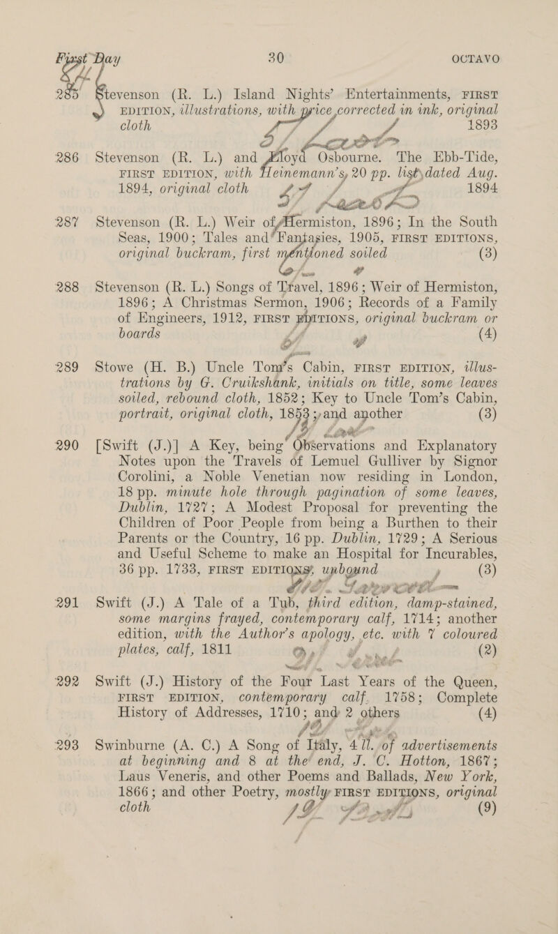 las 985° 286 287 288 290 291 292 293 ay 30 OCTAVO tevenson (R. L.) Island Nights’ Entertainments, FIRST EDITION, tlustrations, with price corrected wn ink, original  cloth 1893 5 / op eg Stevenson (R. L.) and “rset: “phe Ebb-Tide, FIRST EDITION, with Berean 7 20 aap ‘ st) dated Aug. 1894, original ‘cloth Fé; Mae el 1894 Stevenson (R. L.) Weir oty Afermiston, 1896; In the South Seas, 1900; Tales and* Wa agies, 1905, FIRST EDITIONS, original buckram, first iyfoned soiled (3) SP ce Stevenson (R. L.) Songs of Travel, 1896; Weir of Hermiston, 1896; A Christmas Sermon, 1906 ; Records of a Family of Engineers, 1912, FIRST phrrions, original buckram or boards yf (4) Stowe (H. B.) Uncle Tom’s Cabin, Firsv EprItron, ilus- trations by G. Cruikshank, initials on title, some leaves soled, rebound cloth, 1852; Key to Uncle Tom’s Cabin, portrait, original cloth, ~ yand po ones (3) So” [Swift (J.)] A Key, being Peer ations and Explanatory Notes upon the Travels of Lemuel Gulliver by Signor Corolini, a Noble Venetian now residing in London, 18 pp. minute hole through pagination of some leaves, Dublin, 1727; A Modest Proposal for preventing the Children of Poor People from being a Burthen to their Parents or the Country, 16 pp. Dublin, 1729; A Serious and Useful Scheme to make an Hospital for Incurables, 36 pp. 1733, FIRST EDITIONS, unbound j (3) OPE. i Rs Foe OE Me 6 Swift (J.) A Tale of a Tub, third edition, damp-stained, some margins frayed, contemporary calf, 1714; another edition, with the Author's Os ete. with 7 coloured plates, ‘calf, 1811 oy 7, ned (2) Swift (J.) History of the Boyd 4 reas of the Queen, FIRST EDITION, contemporary calf, 1758; Complete History of Addresses, 1710; any 2 pppery (4) Swinburne (A. C.) A Song of itty, Ue ts advertisements at beginning and 8 at the end, J. C. Hotton, 1867; Laus Veneris, and other Poems and Ballads, New Y ork, 1866; and other Poetry, mostly FIRST EDITIONS, original