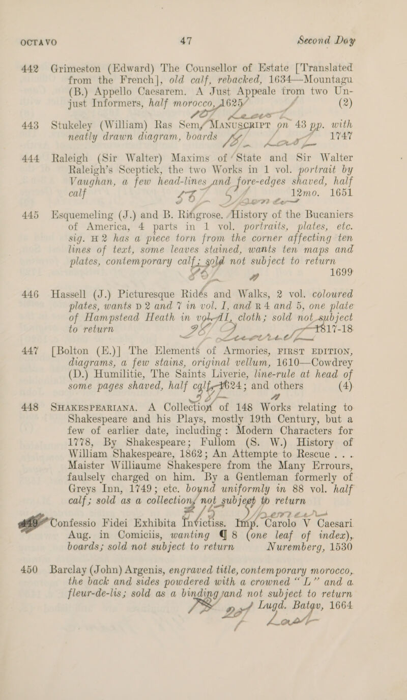442 Grimeston (Edward) The Counsellor of Estate [Translated from the French], old calf, rebacked, 1634—Mountagu (B.) Appello Caesarem. A Just Appeale trom two Un- just Informers, half ane i A if (2) 443 Stukeley (William) Ras Som untae IPT on 43 BP. with neatly drawn diagram, boards | ye Oi. hor 444 Raleigh (Sir Walter) Maxims of “State and Sir Walter Raleigh’s Sceptick, the two Works in 1 vol. portrait by Vaughan, a few head- lines and jore- edges shaved, half calf 43 5 12mo. 1651 LiF? Ser VF 445 Esquemeling (J.) and B. Rihetod KGeians of the Bucaniers of America, 4 parts in 1 vol. portraits, plates, ete. sig. H2 has a prece torn from the corner affecting ten lines of text, some leaves stained, wants ten maps and plates, contemporary calf; sold not subject to return fO/ ” 1699 446 Hassell (J.) Picturesque nia and Walks, 2 vol. coloured plates, wants D2 and 7 in vol. I, and R 4 and 5, one plate of Hampstead Heath in vol AL, cloth ; ite eo ee to return IS] C 17-18 < Leect 2p. ment 447 [Bolton (H.)| The Elements of em FIRST EDITION, diagrams, a few stains, original vellum, 1610—Cowdrey (D.) Humiltie, The Saints Liverie, line-rule at head of some pages shaved, half p74 and others (4) 4a 448 SHAKESPEARIANA. A Collec io of of 148 Works relating to Shakespeare and his Plays, mostly 19th Century, but a few of earlier date, including: Modern Characters for 1778, By Shakespeare; Fullom (S. W.) History of William Shakespeare, 1862; An Attempte to Rescue... Maister Williaume Shakespere from the Many Errours, faulsely charged on him. By a Gentleman formerly of Greys Inn, 1749; ete. bo ode uniformly in 88 vol. half calf ; sold as a collection, not gubjq + to return LIF? B41 ood Bf Contessio. Fidei Exhibita a hn Y, Garolo V Caesari Aug. in Comiciis, wanting Q 8 (one leaf of indez),. boards; sold not subject to return Nuremberg, 1530 450 Barclay (John) Argenis, engraved title, contemporary morocco, the back and sides powdered with a crowned “L” and a fleur-de-lis; sold as a bindi gjand not subject to return pap 4 Lugd. Batav, 1664 Ve Lott
