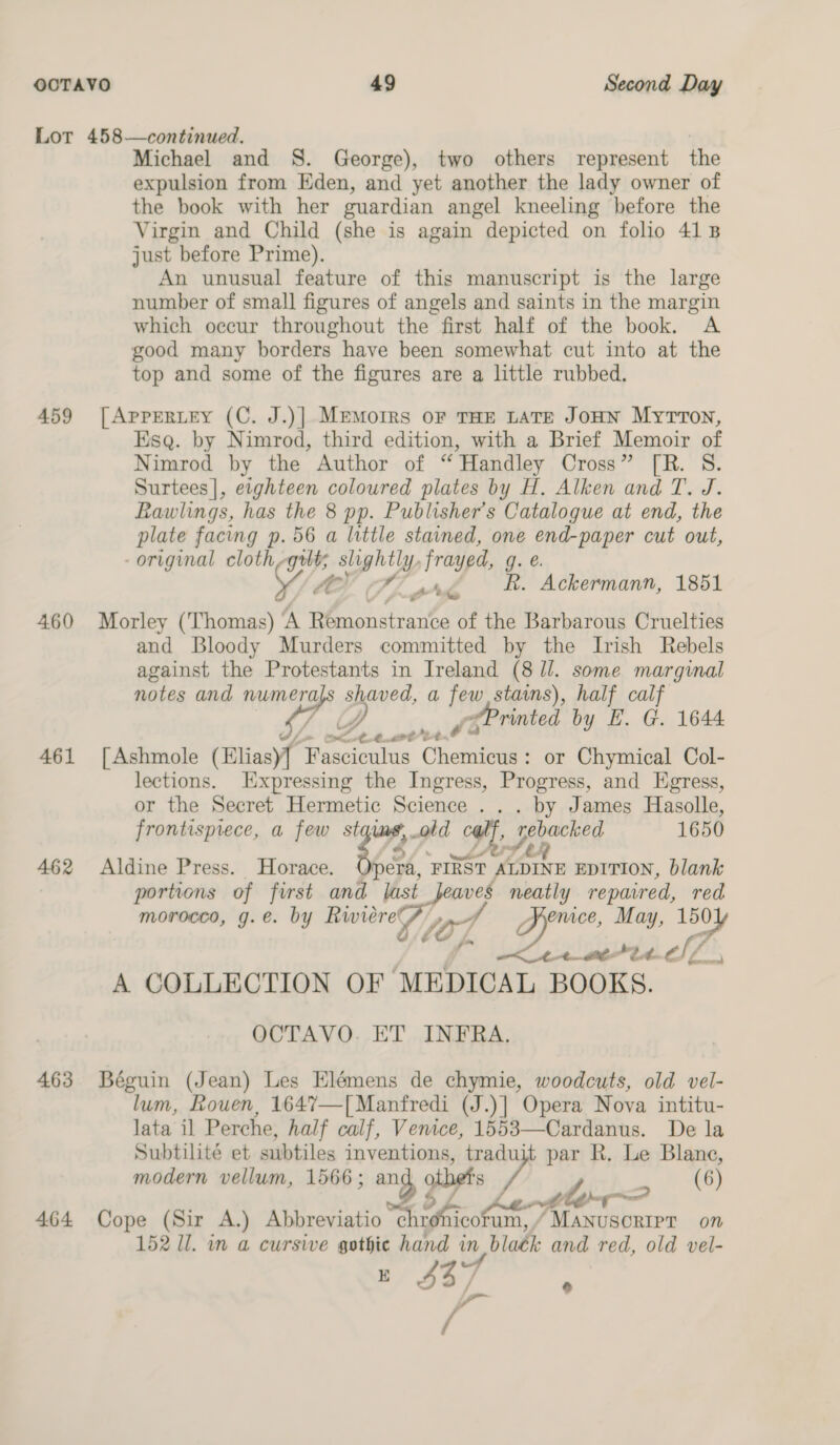 459 4.60 461 462 463 464 Michael and S. George), two others represent the expulsion from Eden, and yet another the lady owner of the book with her guardian angel kneeling before the Virgin and Child (she is again depicted on folio 418 just before Prime). An unusual feature of this manuscript is the large number of small figures of angels and saints in the margin which occur throughout the first half of the book. A good many borders have been somewhat cut into at the top and some of the figures are a little rubbed. [| ApPERLEY (C. J.)] MemMorRs oF THE LATE JOHN MyTTon, Esq. by Nimrod, third edition, with a Brief Memoir of Nimrod by the Author of “ Handley Cross” [R. S. Surtees], etghteen coloured plates by H. Alken and T. J. Rawlings, has the 8 pp. Publisher’s Catalogue at end, the plate facing p. 56 a little stained, one end-paper cut out, original cloth gilts ee frayed, g. V/A v 4’ R. Ackermann, 1851 é Morley (Thomas) ‘A Rémonstrante of the Barbarous Cruelties and Bloody Murders committed by the Irish Rebels against the Protestants in Ireland (8 Jl. some marginal notes and numera shaned, a few stains), half cal na dt Printed by E. G. 1644 ae Ze. , ee | Ashmole a oct Chemicus : or Chymical Col- lections. Expressing the Ingress, Progress, and Egress, or the Secret Hermetic Science ... by James Hasolle, frontispiece, a few a7 old ALY rebacked 1650 Aldine Press. Horace. Opera, FIRST (i EDITION, blank portions of first and [ast a neatly repaired, red morocco, g.e. by ‘supiaugad” fot ence, May, ae nnn er 2 t. fd ==) A COLLECTION OF MEDICAL BOOKS. OCTAVO. ET INFRA. Béguin (Jean) Les Elémens de chymie, woodcuts, old vel- lum, Rouen, 1647—[Manfredi (J.)] Opera Nova intitu- lata il Perche, half calf, Venice, 1553—Cardanus. De la Subtilité et swbtiles inventions, tradu om par R. Le Blane, modern vellum, 1566 ; ang, 9 otbets tle? (6) Cope (Sir A.) Abbreviatio ware icotum, / MANUSCRIPT on 152 Il. in a cursive ee hand tn, bladk and red, old vel- $37 ‘ rs