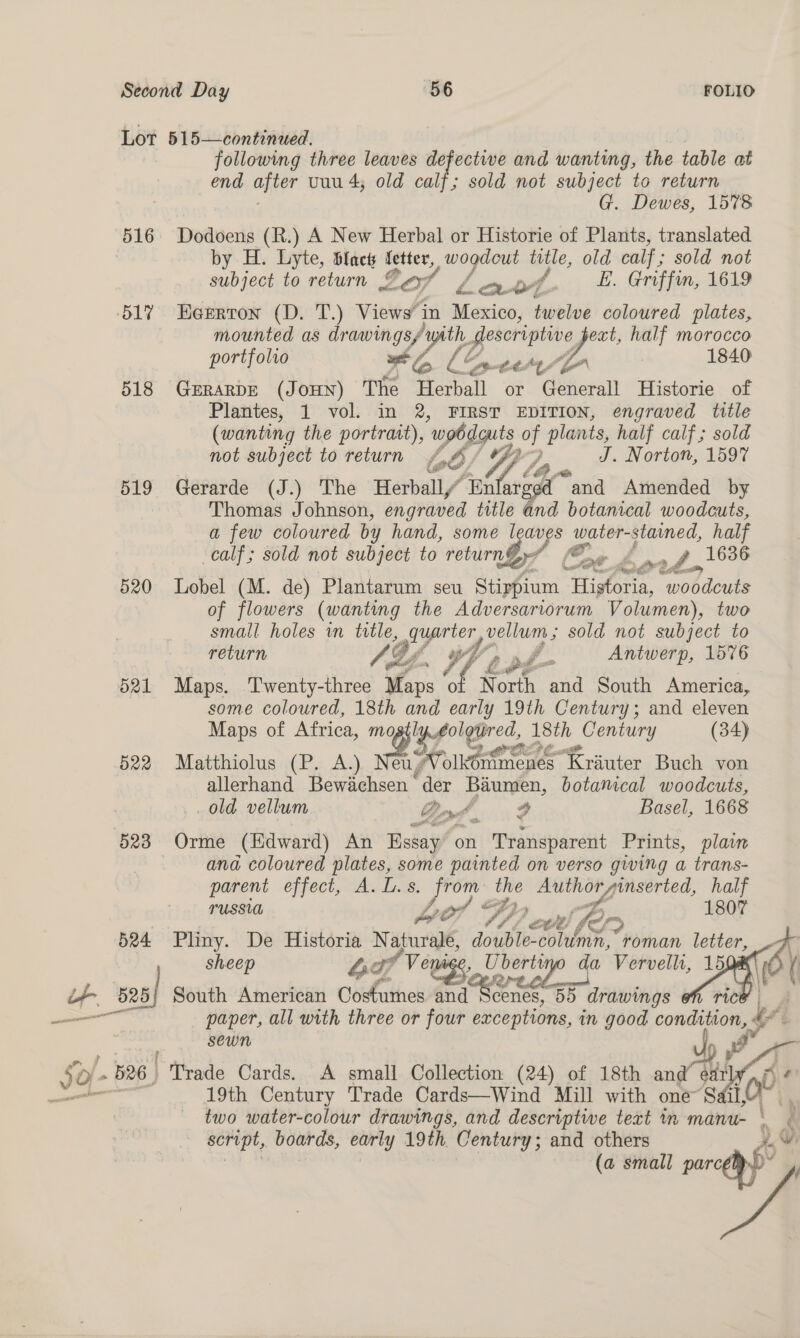 516 BLY 518 519 520 d21 522 523 524 + se es following three leaves defectiwe and wanting, the table at end after uuu 4; old calf; sold not subject to return G. Dewes, 1578 Dodoens (R.) A New Herbal or Historie of Plants, translated by H. Lyte, blact fetter, wogdeut title, old calf ; sold not subject to return 2of Law /. E. Griffin, 1619 Heertron (D. T.) Views” in Mexico, twelve coloured plates, mounted as drawings/ ey a half morocco portfolio wt Lé tia SG 1840 GERARDE (JOHN) The Herbal or Generall Historie of Plantes, 1 vol. in 2, FIRST EDITION, engraved title (wanting the portrait), ‘uphdguts of plants, half calf; sold not subject to return fob J. Norton, 1597 Gerarde (J.) The Herball/ Malar and Amended by Thomas Johnson, engraved title and botanical woodcuts, a few coloured by hand, some leaves soya, half ‘calf; sold not subject to ‘return? (2 ) POF Be 1636 Lobel (M. de) Plantarum seu Stirypium Histon, “wobdue of flowers (wanting the Adversartorum Volumen), two small holes vn es quarter vellum; sold not subject to return Ly , V b. fn Antwerp, 1576 Maps. Twenty-three Maps of N orth and South America, some coloured, 18th and early 19th Century; and eleven Maps of Africa, eases 18th _ Century (34) Matthiolus (P. A.) Marte ieee ere allerhand Bewichsen’ der Baumen, botanical woodcuts, old vellum Bod, 4 Basel, 1668 Orme (Edward) An Essay on Transparent Prints, plan ana coloured plates, some painted on verso giving a trans- parent effect, A. Ls. ee the Authorginserted, half TUSSUL Le! “fF, ‘2 a 1807 ‘ OSE ECE | Sef Pliny. De Historia Napurape, double-coluimn, roman letter, sheep 4 Ss /Venige, Ube — da Vervellr, 15 South American Costumes and conte 55 drawings oh ric SEWN 19th Century Trade Cards—Wind Mill with one two water-colour drawings, and descriptive text im sa script, boards, early 19th. Century; and others     é p ¥ ra y