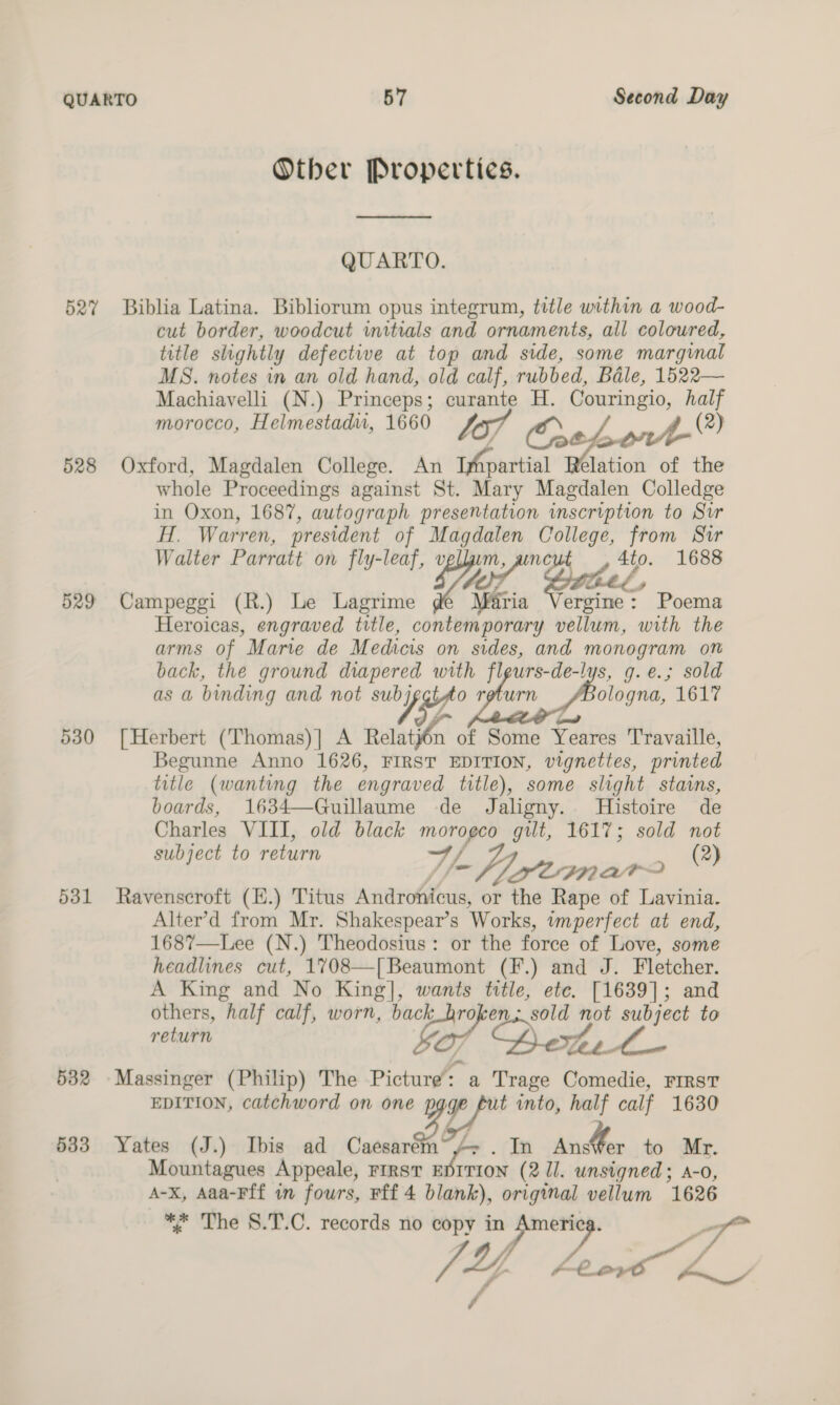 Other Properties.  QUARTO. 527% Biblia Latina. Bibliorum opus integrum, title within a wood- cut border, woodcut initials and ornaments, all coloured, title slightly defective at top and side, some marginal MS. notes in an old hand, old calf, rubbed, Bale, 1522— Machiavelli (N.) Princeps; ae A. Couringio, half morocco, Helmestadwu, 1660 Vor Crate J (2) 528 Oxford, Magdalen College. An (fpartial elation of the whole Proceedings against St. Mary Magdalen Colledge in Oxon, 1687, autograph presentation inscription to Sur H. Warren, president of san. College, from Suir Walter Parratt on fly-leaf, v ate te 1688 the, g 529 Campeggi (R.) Le Lagrime Mz ergine: Poema Heroicas, engraved title, contemporary vellum, with the arms of Marie de Medicis on sides, and monogram on back, the ground diapered with fleurs-de-lys, g.e.; sold as a binding and not subj o return ologna, 1617 530 [Herbert (Thomas)] A ate of Some Yeures Travaille, Begunne Anno 1626, FIRST EDITION, vignettes, printed title (wanting the engraved title), some slight stains, boards, 1634—Guillaume de Jaligny. Histoire de Charles VIII, old black morogco gilt, 1617; sold not subject to return j y= WY Staro (2) 531 Ravenscroft (H.) Titus Androtiicus, or the Rape of Lavinia. Alter’d from Mr. Shakespear’s Works, imperfect at end, 1687—Lee (N.) Theodosius: or the force of Love, some headlines cut, 1708—[ Beaumont (F.) and J. Fletcher. A King and No King], wants title, ete. [1639]; and others, half calf, worn, back_broken.: sold an Pa to return 532 Massinger (Philip) The Picture a Trage ara FIRST EDITION, catchword on on ee t into, half calf 1630 e 533 Yates (J.) Ibis ad Caesar . In AnsWer to Mr. Mountagues Appeale, FIRST E ITION (211. unsigned; A-o A-x, Aaa-Fff in fours, Fff 4 blank), original vellum 1626 ** The 8.T.C. records no copy in Ameri “g Re m JE Aeors AL :
