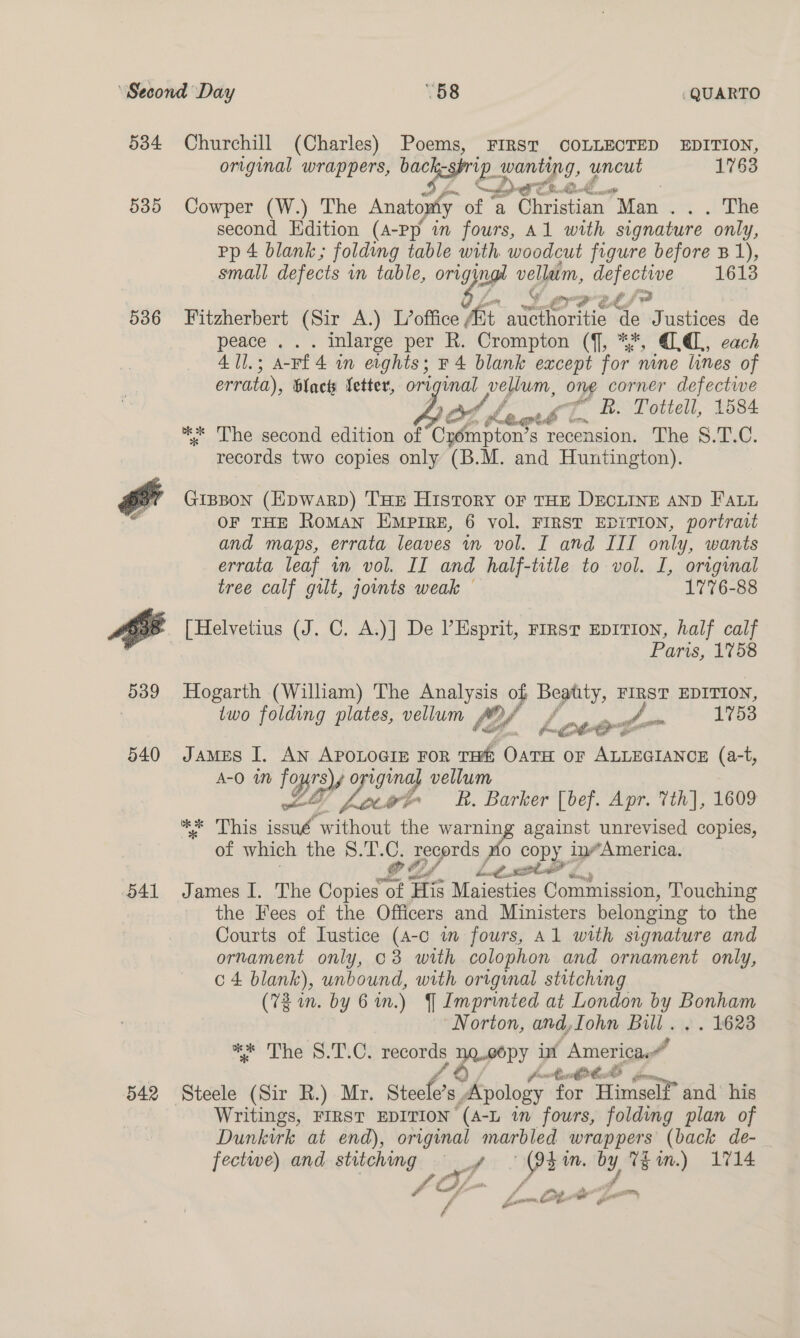 534 535 536 539 540 D4 542 Churchill (Charles) Poems, FIRST COLLECTED EDITION, original wrappers, back-sprip_ wanting, uncut 1763 4 CD. FR lok Cowper (W.) The Anatopty of a Christian Man em. Ane second Kdition (A-pp in fours, Al with signature only, pp 4 blank ; folding table with. woodcut figure before B1), small defects in table, orig ug vellatm, defective 1613 Fitzherbert (Sir A.) L’office fit alerts aft Justices de peace ... inlarge per R. Crompton (f, %*, (QL, each 41l.; a-Ff4 in eights; r4 blank except for nine lines of errata), blac Vetter, orrginal vellum, ong corner defectwe Les Laorb’l. &amp; Tottell, 1584 ** The second edition of Oo dare: s recension. The S.T.C. records two copies only (B.M. and Huntington). GIBBON (HpDWARD) THE History OF THE DECLINE AND FALL OF THE RoMAN EMPIRE, 6 vol. FIRST EDITION, portratt and maps, errata leaves wn vol. I and III only, wants errata leaf im vol. II and half-title to vol. I, original tree calf gilt, joints weak © 1776-88 [Helvetius (J. C. A.)] De V Esprit, rirsr Eprrion, half calf Paris, 1758 Hogarth (William) The Analysis of Bepity, FIRST EDITION, two folding plates, vellum tof Loecet ae 1753 James I. An ApoLoGie For THE Oawit oF ALLEGIANCE (a-t, A-O By gina vellum y Spe R. Barker [bef. Apr. 7th], 1609 a ais ia ‘without ae warning against unrevised copies, of which the S.T. pe os a copy inAmerica. Of haul, area” r James I. The Copies « f His Maiesties Commission, Touching the Fees of the Officers and Ministers belonging to the Courts of Iustice (A-c im fours, Al with signature and ornament only, 63 with colophon and ornament only, c 4 blank), unbound, with original stitching (72 on. by 6 in.) YJ Imprinted at London by Bonham ‘Norton, and,Iohn Bill. . . 1623 ee Tes Ts Os neces Repery in “America” tb : Writings, FIRST EDITION ‘(a-L in fours, folding plan of Dunkirk at end), original marbled wrappers (back de- fectwe) and stitching ~§ _¥ y ae mM. y Thm.) 1714