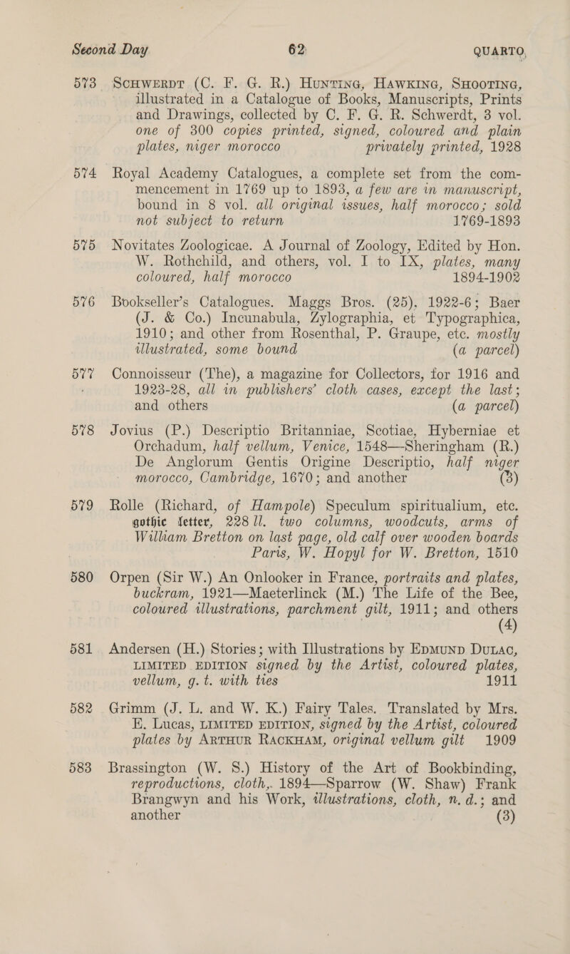 573 574 579 576 Ov7 578 O79 580 581 582 583 ScHwerpr (C. F. G. R.) Huntinec, Hawxkine, SHOOTING, illustrated in a Catalogue of Books, Manuscripts, Prints and Drawings, collected by C. F. G. R. Schwerdt, 3 vol. one of 3800 comes printed, signed, coloured and plain plates, muger morocco privately printed, 1928 Royal Academy Catalogues, a complete set from the com- mencement in 1769 up to 1893, a few are in manuscript, bound in 8 vol. all original issues, half morocco; sold not subject to return 1769-1893 Novitates Zoologicae. A Journal of Zoology, Edited by Hon. W. Rothchild, and others, vol. I to IX, plates, many coloured, half morocco 1894-1902 Bookseller’s Catalogues. Maggs Bros. (25). 1922-6; Baer (J. &amp; Co.) Incunabula, Zylographia, et Typographica, 1910; and other from Rosenthal, P. Graupe, etc. mostly ulustrated, some bound (a parcel) Connoisseur (The), a magazine for Collectors, for 1916 and 1923-28, all in publishers’ cloth cases, except the last; and others (a parcel) Jovius (P.) Descriptio Britanniae, Scotiae, Hyberniae et Orchadum, half vellum, Venice, 1548—-Sheringham (R.) De Anglorum Gentis Origine Descriptio, half nuger morocco, Cambridge, 1670; and another (ay Rolle (Richard, of Hampole) Speculum spiritualium, etc. gothic fetter, 22811. two columns, woodcuts, arms of William Bretton on last page, old calf over wooden boards Paris, W. Hopyl for W. Bretton, 1510 Orpen (Sir W.) An Onlooker in France, portraits and plates, buckram, 1921—Maeterlinck (M.) The Life of the Bee, coloured illustrations, parchment gilt, 1911; and others (4) Andersen (H.) Stories; with Illustrations by Epmunp Dutac, LIMITED EDITION signed by the Artist, coloured plates, vellum, g.t. with tes 1911 Grimm (J. L. and W. K.) Fairy Tales. Translated by Mrs. K. Lucas, LIMITED EDITION, signed by the Artist, coloured plates by ARTHUR RACKHAM, original vellum gilt 1909 Brassington (W. 8.) History of the Art of Bookbinding, reproductions, cloth, 1894—Sparrow (W. Shaw) Frank Brangwyn and his Work, ulustrations, cloth, n. d.; and