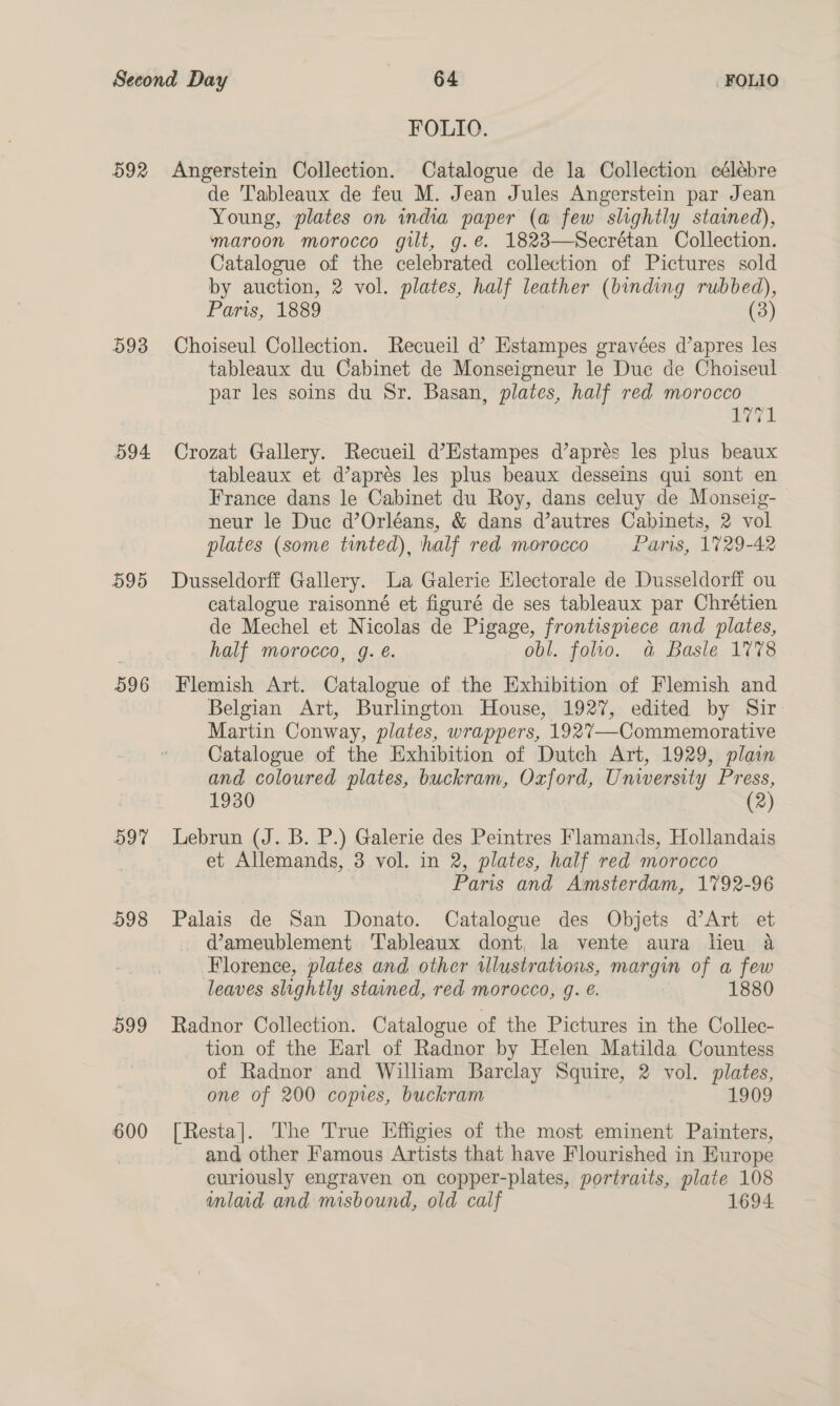 592 593 594 595 596 597 598 599 600 FOLIO. Angerstein Collection. Catalogue de la Collection célébre de Tableaux de feu M. Jean Jules Angerstein par Jean Young, plates on india paper (a few slightly stained), maroon morocco gilt, g.e. 1823—Secrétan Collection. Catalogue of the celebrated collection of Pictures sold by auction, 2 vol. plates, half leather (binding rubbed), Paris, 1889 (3) Choiseul Collection. Recueil d Estampes gravées d’apres les tableaux du Cabinet de Monseigneur le Duc de Choiseul par les soins du Sr. Basan, plates, half red morocco i771 Crozat Gallery. Recueil d’Estampes d’aprés les plus beaux tableaux et d’aprés les plus beaux desseins qui sont en France dans le Cabinet du Roy, dans celuy de Monseig- neur le Duc d’Orléans, &amp; dans d’autres Cabinets, 2 vol plates (some tinted), half red morocco Paris, 1729-42 Dusseldorff Gallery. La Galerie Electorale de Dusseldorff ou catalogue raisonné et figuré de ses tableaux par Chrétien de Mechel et Nicolas de Pigage, frontispiece and plates, half morocco, g. é. obl. folio. a Basle 1778 Flemish Art. Catalogue of the Exhibition of Flemish and Belgian Art, Burlington House, 1927, edited by Sir Martin Conway, plates, wrappers, 1927—-Commemorative Catalogue of the Exhibition of Dutch Art, 1929, plain and coloured plates, buckram, Oxford, University Press, 1930 (2) Lebrun (J. B. P.) Galerie des Peintres Flamands, Hollandais et Allemands, 3 vol. in 2, plates, half red morocco Paris and Amsterdam, 1792-96 Palais de San Donato. Catalogue des Objets d’Art et @ameublement Tableaux dont, la vente aura lieu a Florence, plates and other illustrations, margin of a few leaves slightly stained, red morocco, g. €. 1880 Radnor Collection. Catalogue of the Pictures in the Collec- tion of the Earl of Radnor by Helen Matilda Countess of Radnor and William Barclay Squire, 2 vol. plates, one of 200 copies, buckram 1909 [Resta]. The True Effigies of the most eminent Painters, and other Famous Artists that have Flourished in Europe curiously engraven on copper-plates, portraits, plate 108 inlaid and misbound, old calf 1694.