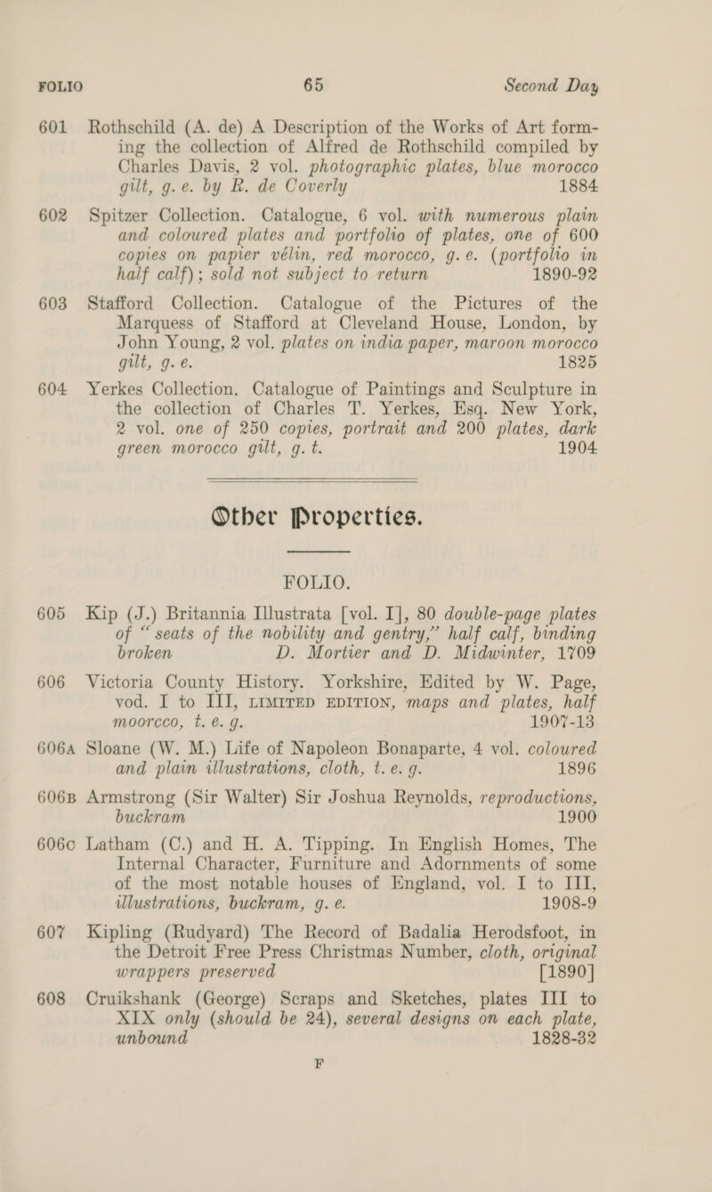 601 Rothschild (A. de) A Description of the Works of Art form- ing the collection of Alfred de Rothschild compiled by Charles Davis, 2 vol. photographic plates, blue morocco gilt, g.e. by R. de Coverly 1884 602 Spitzer Collection. Catalogue, 6 vol. with numerous plain and coloured plates and portfolio of plates, one of 600 copies on papier vélin, red morocco, g.e. (portfolio in half calf); sold not subject to return 1890-92 603 Stafford Collection. Catalogue of the Pictures of the Marquess of Stafford at Cleveland House, London, by John Young, 2 vol. plates on india paper, maroon morocco gilt, g.e. 1825 604 Yerkes Collection. Catalogue of Paintings and Sculpture in the collection of Charles T. Yerkes, Esq. New York, 2 vol. one of 250 copies, portrait and 200 plates, dark green morocco gilt, g. t. 1904 Other Properties.  FOLIO. 605 Kip (J.) Britannia Illustrata [vol. I], 80 doudle-page plates of “seats of the nobility and gentry,’ half calf, binding broken D. Mortier and D. Midwinter, 1709 606 Victoria County History. Yorkshire, Edited by W. Page, vod. I to ILI, timrrep EDITION, maps and plates, half moorcco, t. @. g. 1907-13 606A Sloane (W. M.) Life of Napoleon Bonaparte, 4 vol. coloured and plain illustrations, cloth, t. e.g. 1896 6068 Armstrong (Sir Walter) Sir Joshua Reynolds, reproductions, buckram 1900 6060 Latham (C.) and H. A. Tipping. In English Homes, The Internal Character, Furniture and Adornments of some of the most notable houses of England, vol. I to III, illustrations, buckram, 4g. @. 1908-9 60% Kipling (Rudyard) The Record of Badalia Herodsfoot, in the Detroit Free Press Christmas Number, cloth, original wrappers preserved [1890] 608 Cruikshank (George) Scraps and Sketches, plates III to XIX only (should be 24), several designs on each plate, unbound 1828-32 F
