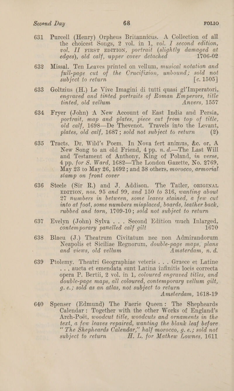632 633 634 635 636 637 638 639 640 the choicest Songs, 2 vol. in 1, vol. I second edition, vol, II FIRST EDITION, portrait (slightly damaged at edges), old calf, upper cover detached 1706-02 Missal. Ten Leaves printed on vellum, musical notation and full-page cut of the Crucifiaion, unbound; sold not subject to return [c. 1505] Goltzius (H.) Le Vive Imagini di tutti quasi gl’Imperatori, engraved and tinted portraits of Roman Emperors, title tinted, old vellum Anvers, 1557 Fryer (John) A New Account of Hast India and Persia, portrait, map and. plates, piece cut from top of title, old calf, 1698—De Thevenot. Travels into the Levant, plates, old calf, 1687; sold not subject to return (2) Tracts. Dr. Wild’s Poem. In. Nova fert animus, &amp;e. or, A New Song to an old Friend, 4 pp. n. d—The Last Will and Testament of Anthony, King of Poland, in verse, 4 pp. for 8S. Ward, 1682—The London Gazette, No. 2769, May 23 to May 26, 1692; and 38 others, morocco, armorial stamp on front cover Steele (Sir R.) and J. Addison. The Tatler, orIGiInau EDITION, nos. 95 and 99, and 150 to 316, wanting about 27 numbers in between, some leaves stained, a few cut into at foot, some numbers misplaced, boards, leather back, rubbed and torn, 1709-10; sold not subject to return Evelyn (John) Sylva ... Second Edition much Inlarged, contemporary panelled calf gilt 1670 Blaeu (J.) Theatrum Civitatum nec non Admirandorum Neapolis et Siciliae Regnorum, double-page maps, plans and views, old vellum Amsterdam, n. d. Ptolemy. Theatri Geographiae veteris . . . Graece et Latine .. aucta et emendata sunt Latina infinitis locis correcta opera P. Bertii, 2 vol. in 1, coloured engraved titles, and double-page maps, all coloured, contemporary vellum guilt, g.e.; sold as an atlas, not subject to return Amsterdam, 1618-19 Spenser (Edmund) The Faerie Queen: The Shepheards Calendar: Together with the other Works of England’s Arch-Poét, woodcut title, woodcuts and ornaments in the text, a few leaves repaired, wanting the blank leaf before “ The Shepheards Calendar,’ half morocco, g. e.; sold not subject to return H, L. for Mathew Lownes, 1611