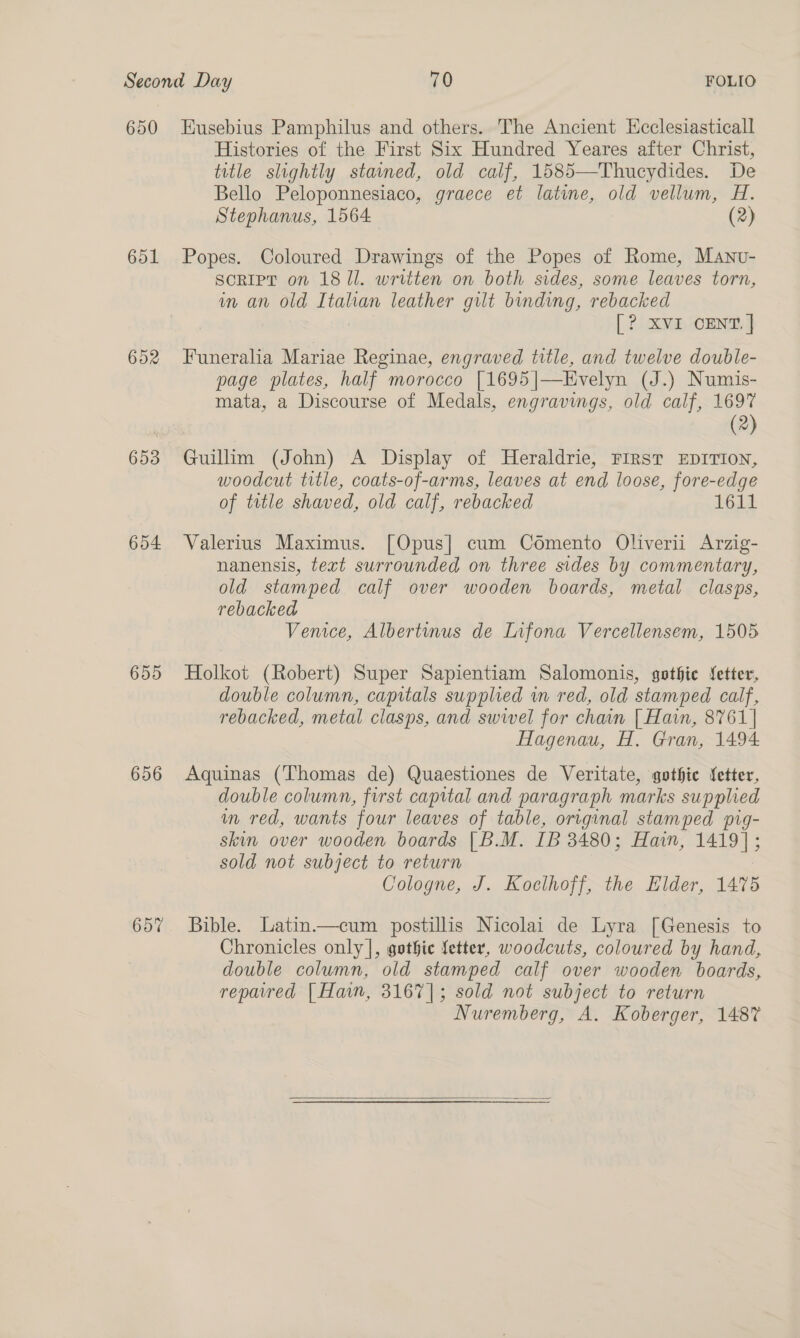 650 Eusebius Pamphilus and others. The Ancient Hcclesiasticall Histories of the First Six Hundred Yeares after Christ, title slightly stamned, old calf, 1585—Thucydides. De Bello Peloponnesiaco, graece et latine, old vellum, H. Stephanus, 1564 (2) 651 Popes. Coloured Drawings of the Popes of Rome, Manvu- SCRIPT on 1811. written on both sides, some leaves torn, in an old Italian leather gilt binding, rebacked [? XVI CENT. | 652 Funeralia Mariae Reginae, engraved title, and twelve double- page plates, half morocco [1695|—Evelyn (J.) Numis- mata, a Discourse of Medals, engravings, old calf, 1697 (2) 653 Guilim (John) A Display of Heraldrie, FIRST EDITION, woodcut title, coats-of-arms, leaves at end loose, fore-edge of title shaved, old calf, rebacked 1614. 654 Valerius Maximus. [Opus] cum Comento Oliverii Arzig- nanensis, text surrounded on three sides by commentary, old stamped calf over wooden boards, metal clasps, rebacked Venice, Albertinus de Infona Vercellensem, 1505 655 Holkot (Robert) Super Sapientiam Salomonis, gothic fetter, double column, capitals supplied wn red, old stamped calf, rebacked, metal clasps, and swivel for chain [ Hain, 8761] Hagenau, H. Gran, 1494 656 Aquinas (Thomas de) Quaestiones de Veritate, gothic fetter, double column, first capital and paragraph marks supplied m red, wants four leaves of table, original stamped pig- skin over wooden boards | B.M. IB 3480; Hain, 1419]; sold not subject to return Cologne, J. Koelhoff, the Elder, 1475 65% Bible. Latin.—cum postillis Nicolai de Lyra [Genesis to Chronicles only], gothie fetter, woodcuts, coloured by hand, double column, old stamped calf over wooden boards, repared [ Hain, 3167]; sold not subject to return Nuremberg, A. Koberger, 1487 