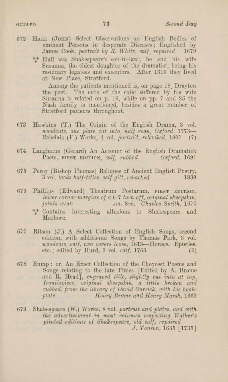 672 673 674 675 676 677 678 679 Hartt (JOHN) Select Observations on English Bodies of eminent Persons in desperate Diseases; Englished by James Cook, portrait by R. White, calf, repaired 1679 ** Hall was Shakespeare’s son-in-law; he and his wife Susanna, the eldest daughter of the dramatist, being his residuary legatees and executors. After 1616 they lived at New Place, Stratford. Among the patients mentioned is, on page 18, Drayton the poet. The cure of the colic suffered by his wife Susanna is related on p. 16, while on pp. 7 and 25 the Nash family is mentioned, besides a great number of Stratford patients throughout. Hawkins (T.) The Origin of the English Drama, 3 vol. woodcuts, one plate cut into, half roan, Oxford, 17%73— Rabelais (F.) Works, 4 vol. portrait, rebacked, 1807 (7) Langbaine (Gerard) An Account of the English Dramatick Poets, FIRST EDITION, calf, rubbed Oxford, 1691 Percy (Bishop Thomas) Reliques of Ancient English Poetry, 3 vol. lacks half-titles, calf gilt, rebacked 1839 Phillips (Edward) Theatrum Poetarum, FIRST EDITION, lower corner margins of © 6-7 torn off, original sheepskin, jowmts weak sm. 8vo. Charles Smith, 1675 ** Contains interesting allusions to Shakespeare and Marlowe. Ritson (J.) A Select Collection of English Songs, second edition, with additional Songs by Thomas Park, 3 vol. woodcuts, calf, two covers loose, 18183—Horace. Epistles, etc.; edited by Hurd, 3 vol. calf, 1766 (6) Rump: or, An Exact Collection of the Choycest Poems and Songs relating to the late Times [Edited by A. Brome and R. Head], engraved title, slightly cut into at top, frontispiece, original sheepskin, a little broken and rubbed, from the library of David Garrick, with his book- plate Henry Brome and Henry Marsh, 1662 Shakespeare (W.) Works, 8 vol. portrait and plates, and with the advertisement in most volumes respecting Walker's pirated editions of Shakespeare, old calf, repaired J. Tonson, 1635 [1735]