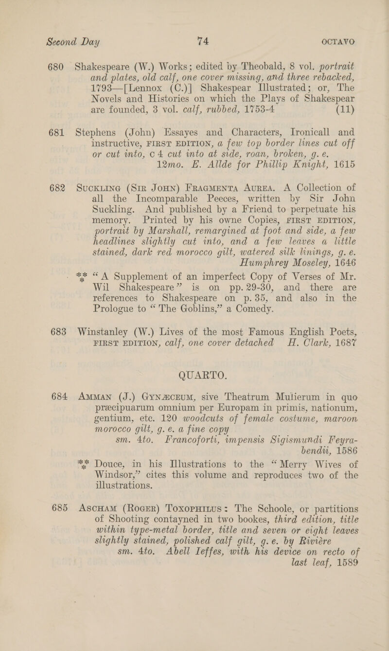680 Shakespeare (W.) Works; edited by Theobald, 8 vol. portrait and plates, old calf, one cover missing, and three rebacked, 1793—[ Lennox (C.)] Shakespear Illustrated; or, The Novels and Histories on which the Plays of Shakespear are founded, 3 vol. calf, rubbed, 1753-4 (11) 681 Stephens (John) Essayes and Characters, Ironicall and | instructive, FIRST EDITION, a few top border lines cut off or cut into, c4 cut into at side, roan, broken, g. e. 12mo. E. Allde for Phillip Knight, 1615 682 Suckiine (Sir JoHN) FracmMenta AurzEA. A Collection of all the Incomparable Peeces, written by Sir John Suckling. And published by a Friend to perpetuate his memory. Printed by his owne Copies, FIRST EDITION, portrait by Marshall, remargined at foot and side, a few headlines slightly cut into, and a few leaves a little stained, dark red morocco gilt, watered sulk linings, g. e. Humphrey Moseley, 1646 . ** “ A Supplement of an imperfect Copy of Verses of Mr. Wil Shakespeare” is on pp. 29-30, and there are references to Shakespeare on p.35, and also in the Prologue to “ The Goblins,” a Comedy. 683 Winstanley (W.) Lives of the most Famous English Poets, FIRST EDITION, calf, one cover detached #H. Clark, 1687 QUARTO. 684 Amman (J.) GyNa@cEUM, sive Theatrum Mutierum in quo precipuarum omnium per Huropam in primis, nationum, gentium, etc. 120 woodcuts of female costume, maroon morocco gilt, g.é€. a fine copy sm. 4to. Francoforti, vmpensis Sigismundi Feyra- bendu, 1586 : Douce, in his Illustrations to the “Merry Wives of Windsor,” cites this volume and reproduces two of the illustrations. 685 AscHAM (RoGeER) ToxopHitus: The Schoole, or partitions of Shooting contayned in two bookes, third edition, title within type-metal border, title and seven or eight leaves slightly stained, polished calf gilt, g.e. by Riviére sm. 4to. Abell Ieffes, with his device on recto of last leaf, 1589