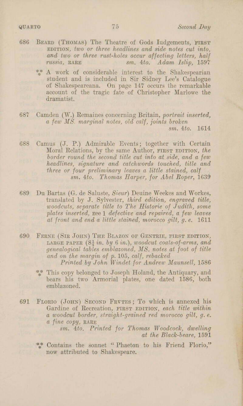 686 687 688 689 690 691 Brearp (THomas) The Theatre of Gods Inudgements, Firs? EDITION, two or three headlines and side notes cut into, and two or three rust-holes occur affecting letters, half TUSSIA, RARE sm. 4to. Adam Islip, 1597 ** A work of considerable interest to the Shakespearian student and is included in Sir Sidney Lee’s Catalogue of Shakespeareana. On page 147 occurs the remarkable account of the tragic fate of Christopher Marlowe the dramatist. Camden (W.) Remaines concerning Britain, portrait inserted, a few MS. marginal notes, old calf, joints broken sm. 4to. 1614 Camus (J. P.) Admirable Events; together with Certain Moral Relations, by the same Author, FIRST EDITION, the border round the second title cut into at side, and a few headlines, signature and catchwords touched, title and three or four preliminary leaves a little stained, calf . sm. 4to. Thomas Harper, for Abel Roper, 1639 Du Bartas (G. de Saluste, Siewr) Deuine Weekes and Workes, translated by J. Sylvester, third edition, engraved title, woodcuts, separate title to The Historie of Judith, some plates inserted, Hee 1 defective and repaired, a few leaves at front and end a lnttle stained, morocco gilt, g.e. 1611 FERNE (SiR JOHN) THE BLAZON OF GENTRIE, FIRST EDITION, LARGE PAPER (84 in. by 6 in.), woodcut coats-of-arms, and genealogical tables emblazoned, MS. notes at foot of title and on the margin of p. 105, calf, rebacked Printed by John Windet for Andrew Maunsell, 1586 ** This copy belonged to Joseph Holand, the Antiquary, and bears his two Armorial plates, one dated 1586, both emblazoned. Frorio (JOHN) SEconpD Frvres; To which is annexed his Gardine of Recreation, FIRST EDITION, each title within a woodcut border, straight-grained red morocco gilt, g. e. a fine copy, RARE sm. 4to. Printed for Thomas Woodcock, dwelling at the Black-beare, 1591 ** Contains the sonnet “ Phaeton to his Friend Florio,” now attributed to Shakespeare. 