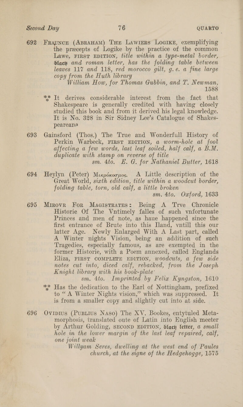 692 693 694 695 696 Frapnce (ABRAHAM) THE LAawiers Locikez, exemplifying the precepts of Logike by the practice of the common Lawe, FIRST EDITION, title within a type-metal border, plactys and roman letter, has the folding table between leaves 117 and 118, red morocco gilt, g.e. a fine large copy from the Huth library Wilham How, for Thomas Gubbin, and T. Newman, 1588 ** It derives considerable interest from the fact that Shakespeare is generally credited with having closely studied this book and from it derived his legal knowledge. It is No. 328 in Sir Sidney Lee’s Catalogue of Shakes- peareana Gainsford (Thos.) The True and Wonderfull History of Perkin Warbeck, FIRST EDITION, a worm-hole at foot affecting a few words, last leaf soled, half calf, a B.M. duplicate with stamp on reverse of trtle sm. 4to. EH. G. for Nathaniel Butter, 1618 Heylyn (Peter) Mixpéxoopos. A Little description of the Great World, siath edition, title within a woodcut border, folding table, torn, old calf, a little broken sm. 4to. Oxford, 1633 Mirovr For Magistrates: Being A Trve Chronicle Historie Of The Vntimely falles of such vnfortunate Princes and men of note, as haue happened since the first entrance of Brute into this Iland, vuntill this our latter Age. Newly Enlarged With A Last part, called A Winter nights Vision, being an addition of such Tragedies, especially famous, as are exempted in the former Historie, with a Poem annexed, called Englands Eliza, FIRST COMPLETE EDITION, woodcuts, a few side notes cut into, diced calf, rebacked, from the Joseph Knight brary with his book-plate' sm. 4to. Imprinted by Felix Kyngston, 1610 ** Has the dedication to the Karl of Nottingham, prefixed to “ A Winter Nights vision,’ which was suppressed. It is from a smaller copy and slightly cut into at side. Ovipius (Pusiius Naso) The XV. Bookes, entytuled Meta- morphosis, translated oute of Latin into English meeter by Arthur Golding, SECOND EDITION, Slack {etter, a small hole im the lower margin of the last leaf repaired, calf, one joint weak Willyam Seres, dwelling at the west end of Paules church, at the signe of the Hedgehogge, 1575