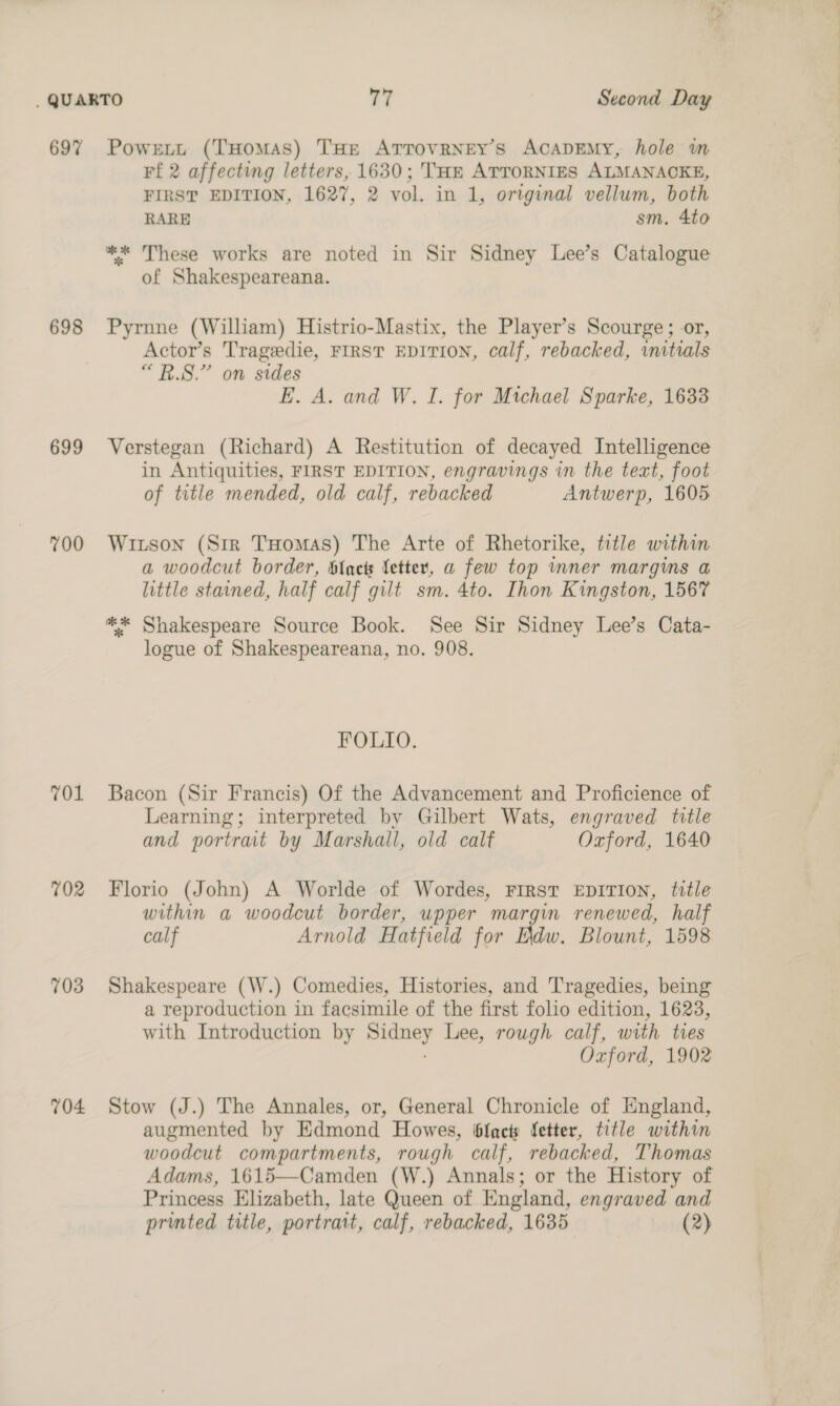 697 698 699 700 701 702 703 704 Powrett (THomas) THE ATTOVRNEY’S AcaADEMy, hole m Ff 2 affecting letters, 1630; THe ATTORNIES ALMANACKE, FIRST EDITION, 1627, 2 vol. in 1, original vellum, both RARE sm. 4to ** These works are noted in Sir Sidney Lee’s Catalogue of Shakespeareana. Pyrnne (William) Histrio-Mastix, the Player’s Scourge; or, Actor’s Tragedie, FIRST EDITION, calf, rebacked, initials “B.S.” on sides E. A. and W. I. for Michael Sparke, 1633 Verstegan (Richard) A Restitution of decayed Intelligence in Antiquities, FIRST EDITION, engravings in the text, foot of title mended, old calf, rebacked Antwerp, 1605 Witson (Str Tuomas) The Arte of Rhetorike, title within a woodcut border, blac etter, a few top mner margms a little stained, half calf gilt sm. 4to. Ihon Kingston, 1567 ** Shakespeare Source Book. See Sir Sidney Lee’s Cata- logue of Shakespeareana, no. 908. FOLIO. Bacon (Sir Francis) Of the Advancement and Proficience of Learning; interpreted by Gilbert Wats, engraved title and portrait by Marshall, old calf Oxford, 1640 Florio (John) A Worlde of Wordes, FIRST EDITION, title within a woodcut border, upper margin renewed, half calf Arnold Hatfield for Edw. Blount, 1598 Shakespeare (W.) Comedies, Histories, and Tragedies, being a reproduction in facsimile of the first folio edition, 1623, with Introduction by paar Lee, rough calf, with ties Oxford, 1902 Stow (J.) The Annales, or, General Chronicle of England, augmented by Edmond Howes, ffacts fetter, title within woodcut compartments, rough calf, rebacked, Thomas Adams, 1615—Camden (W.) Annals; or the History of Princess Elizabeth, late Queen of England, engraved and “2 _—— ————
