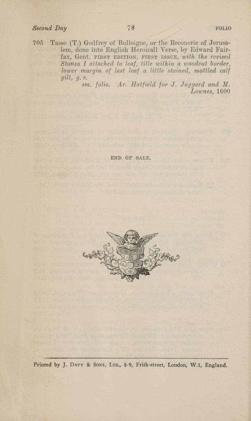 705 ‘Tasso (T.) Godfrey of Bulloigne, or the Recouerie of Jerusa- lem, done into English Heroicall Verse, by Edward Fair- fax, Gent. FIRST EDITION, FIRST ISSUE, with the revised Stanza I attached to leaf, title within a woodcut border, lower margin of last leaf a little stained, mottled calf wali, g. &amp;. sm. folio. Ar. Hatfreld for J. Jaggard and M. Lownes, 1600   Printed by J. Davy &amp; Sons, Lrp., 8-9, Frith-street, London, W.1, England.