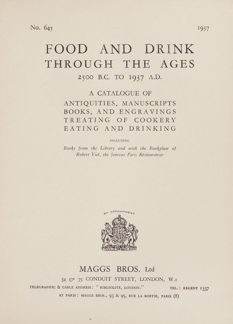 FOOD AND DRINK THROUGH THE AGES 2500 BC FO 1js7 me CATALOGUE OP ANTLOULTIES, MANUSCRIPTS BOOKS, AND ENGRAVINGS (ACE EING “OF € 0 Ol BALING AND. DRINKING INCLUDING Books from the Library and with the Bookplate of Robert Viel, the famous Paris Restaurateur  MAGGS BROS. Ltd 34. ¢9. 35 CONDUIT SERERT, LONDON, W.ui TELEGRAPHIC &amp; CABLE ADDRESS: “‘ BIBLIOLITE, LONDON.” TEL. : REGENT 1337 AT PARIS: MAGGS BROS., 93 &amp; 95, RUE LA BOETIE, PARIS (8)