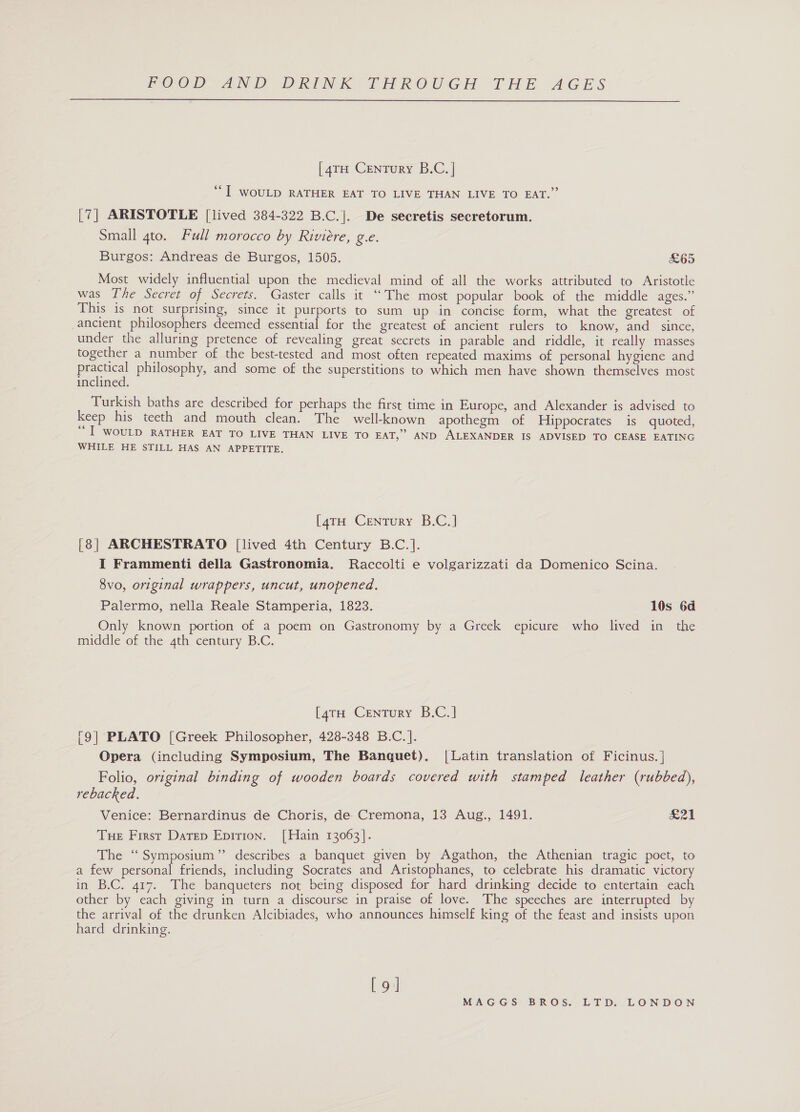  [47H Century B.C. | *“I WOULD RATHER EAT TO LIVE THAN LIVE TO EAT.” [7] ARISTOTLE [lived 384-322 B.C.]. De secretis secretorum. Small gto. Full morocco by Riviere, ge Burgos: Andreas de Burgos, 1505. £65 Most widely influential upon the medieval mind of all the works attributed to Aristotle was The Secret of Secrets. Gaster calls it “The most popular book of the middle ages.” This is not surprising, since it purports to sum up in concise form, what the greatest of ancient philosophers deemed essential for the greatest of ancient rulers to know, and since, under the alluring pretence of revealing great secrets in parable and riddle, it really masses together a number of the best-tested and most often repeated maxims of personal hygiene and ae philosophy, and some of the superstitions to which men have shown themselves most inclined. Turkish baths are described for perhaps the first time in Europe, and Alexander is advised to keep his teeth and mouth clean. The well-known apothegm of Hippocrates is quoted, “e I WOULD RATHER EAT TO LIVE THAN LIVE TO EAT,” AND ALEXANDER IS ADVISED TO CEASE EATING WHILE HE STILL HAS AN APPETITE. [4rH Century B.C.] [8] ARCHESTRATO [lived 4th Century B.C.]. I Frammenti della Gastronomia. Raccolti e volgarizzati da Domenico Scina. 8vo, original wrappers, uncut, unopened. Palermo, nella Reale Stamperia, 1823. 10s 6d Only known portion of a poem on Gastronomy by a Greek epicure who lived in the middle of the 4th century B.C. [4rH Century B.C.] [9] PLATO [Greek Philosopher, 428-348 B.C. ]. Opera (including Symposium, The Banquet). |Latin translation of Ficinus. } Folio, original binding of wooden boards covered with stamped leather (rubbed), rebacked. Venice: Bernardinus de Choris, de Cremona, 13 Aug., 1491. &amp;21 Tue First Datep Epirion. [Hain 13063]. The “Symposium” describes a banquet given by Agathon, the Athenian tragic poet, to a few personal friends, including Socrates and Aristophanes, to celebrate his dramatic victory in B.C. 417. The banqueters not being disposed for hard drinking decide to entertain each other by each giving in turn a discourse in praise of love. The speeches are interrupted by the arrival of the drunken Alcibiades, who announces himself king of the feast and insists upon hard drinking. [9]