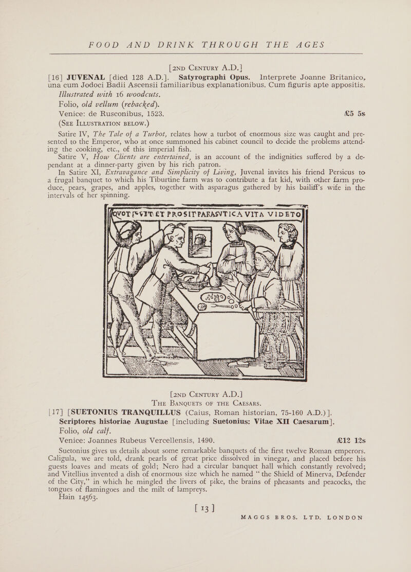 [2Np Century A.D.] [16] JUVENAL [died 128 A.D.]. Satyrographi Opus. Interprete Joanne Britanico, una cum Jodoci Badii Ascensii familiaribus explanationibus. Cum figuris apte appositis. Illustrated with 16 woodcuts. Folio, old vellum (rebacked). Venice: de Rusconibus, 1523. £5 5s (SEE ILLUSTRATION BELOW.) Satire IV, The Tale of a Turbot, relates how a turbot of enormous size was caught and pre- sented to the Emperor, who at once summoned his cabinet council to decide the problems attend- ing the cooking, etc., of this imperial fish. Satire V, How Clients are entertained, is an account of the indignities suffered by a de- pendant at a dinner-party given by his rich patron. In Satire XI, Extravagance and Simplicity of Living, Juvenal invites his friend Persicus to a frugal banquet to which his Tiburtine farm was to contribute a fat kid, with other farm pro- duce, pears, grapes, and apples, together with asparagus gathered by his bailiff’s wife in the intervals of her spinning.   7 TICA VITA VIDETO   QVOT [&gt; VET LF PROSIT PARASV      t/t FY\ IS a UR % $ NY ISSO SN AE AN REE Ca SRN [2np Century A.D.] THE BANQUETs OF THE CAESARS. [17] [SUETONIUS TRANQUILLUS (Caius, Roman historian, 75-160 A.D.) ]. Scriptores historiae Augustae [including Suetonius: Vitae XII Caesarum]. Folio, old calf. Venice: Joannes Rubeus Vercellensis, 1490. £12 12s Suetonius gives us details about some remarkable banquets of the first twelve Roman emperors. Caligula, we are told, drank pearls of great price dissolved in vinegar, and placed before his guests loaves and meats of gold; Nero had a circular banquet hall which constantly revolved; and Vitellius invented a dish of enormous size which he named “‘ the Shield of Minerva, Defender of the City,” in which he mingled the livers of pike, the brains of pheasants and peacocks, the tongues of flamingoes and the milt of lampreys. Hain 14563. [ 13 ]    es =      