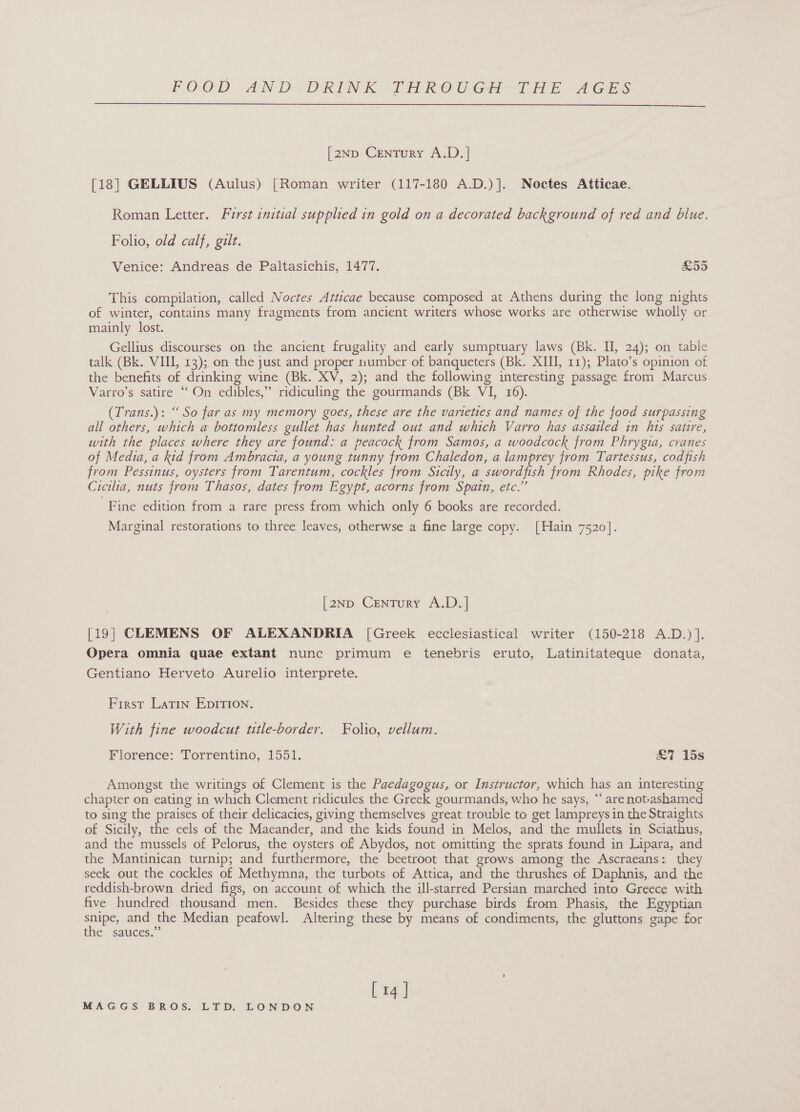  [2Np Century A.D. | [18] GELLIUS (Aulus) [Roman writer (117-180 A.D.)]. Noctes Atticae. Roman Letter. First initial supplied in gold on a decorated background of red and blue. Folio, old calf, gilt. Venice: Andreas de Paltasichis, 1477. £55 This compilation, called Noctes Atticae because composed at Athens during the long nights of winter, contains many fragments from ancient writers whose works are otherwise wholly or mainly lost. Gellius discourses on the ancient frugality and early sumptuary laws (Bk. II, 24); on table talk (Bk. VHI, 13); on the just and proper number of banqueters (Bk. XIII, 11); Plato’s opinion of the benefits of drinking wine (Bk. XV, 2); and the following interesting passage from Marcus Varro’s satire “ On edibles,” ridiculing the gourmands (Bk VI, 16). (Trans.): “So far as my memory goes, these are the varieties and names of the food surpassing all others, which a bottomless gullet has hunted out and which Varro has assailed in his satire, with the places where they are found: a peacock from Samos, a woodcock from Phrygia, cranes of Media, a kid from Ambracia, a young tunny from Chaledon, a lamprey from Tartessus, codfish from Pessinus, oysters from Tarentum, cockles from Sicily, a swordfish from Rhodes, pike from Cicilia, nuts from Thasos, dates from Egypt, acorns from Spain, etc.” Fine edition from a rare press from which only 6 books are recorded. Marginal restorations to three leaves, otherwse a fine large copy. [Hain 7520]. [2Np Century A.D.] [19; CLEMENS OF ALEXANDRIA [Greek ecclesiastical writer (150-218 A.D.) ]. Opera omnia quae extant nunc primum e tenebris eruto, Latinitateque donata, Gentiano Herveto Aurelio interprete. First Latin EpITION. With fine woodcut title-border. Folio, vellum. Florence: Torrentino, 1551. £7 15s Amongst the writings of Clement is the Paedagogus, or Instructor, which has an interesting chapter on eating in which Clement ridicules the Greek gourmands, who he says, “* are notrashamed to sing the praises of their delicacies, giving themselves great trouble to get lampreys in the Straights of Sicily, the eels of the Maeander, and the kids found in Melos, and the mullets in Sciathus, and the mussels of Pelorus, the oysters of Abydos, not omitting the sprats found in Lipara, and the Mantinican turnip; and furthermore, the beetroot that grows among the Ascraeans: they seek out the cockles of Methymna, the turbots of Attica, and the thrushes of Daphnis, and the reddish-brown dried figs, on account of which the ill-starred Persian marched into Greece with five hundred thousand men. Besides these they purchase birds from Phasis, the Egyptian ra and the Median peafowl. Altering these by means of condiments, the gluttons gape for the sauces.” [14 ]