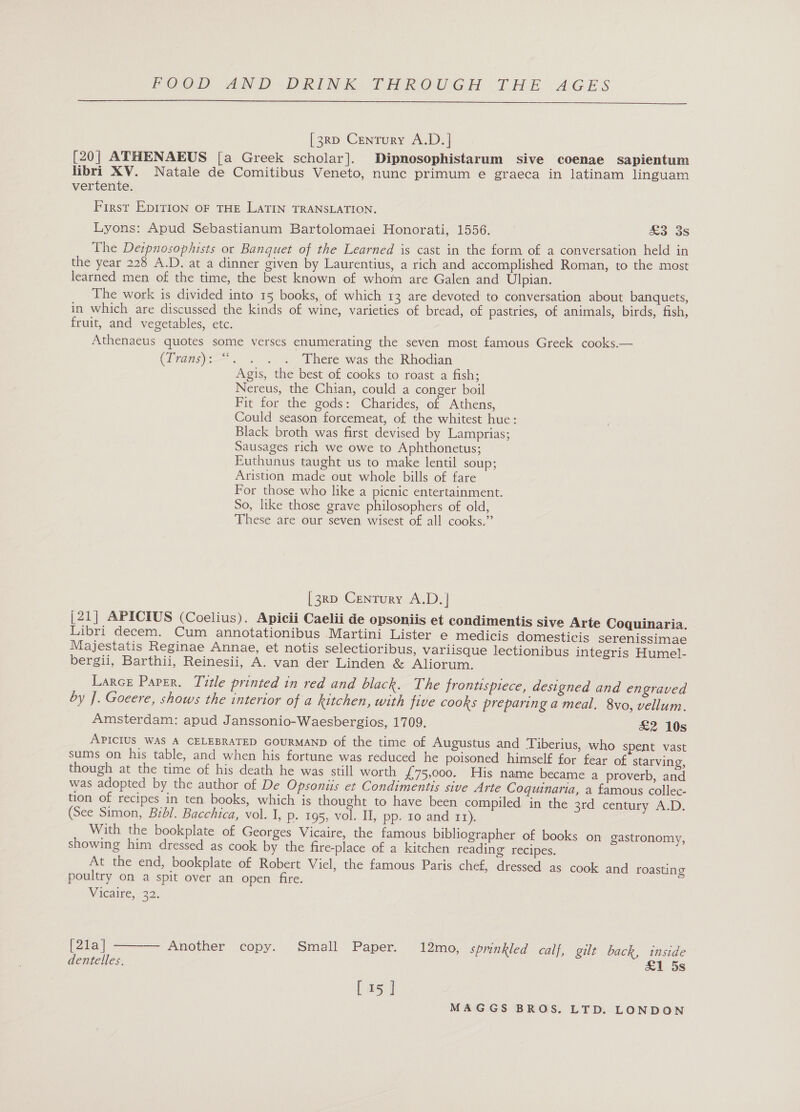 [3Rp Century A.D.]| [20] ATHENAEUS [a Greek scholar]. Dipnosophistarum sive coenae sapientum libri XV. Natale de Comitibus Veneto, nunc primum e graeca in latinam linguam vertente. First EpITION OF THE LATIN TRANSLATION. Lyons: Apud Sebastianum Bartolomaei Honorati, 1556. &amp;3 3s The Dezpnosophists or Banquet of the Learned is cast in the form of a conversation held in the year 228 A.D. at a dinner given by Laurentius, a rich and accomplished Roman, to the most learned men of the time, the best known of whom are Galen and Ulpian. The work is divided into 15 books, of which 13 are devoted to conversation about banquets, in which are discussed the kinds of wine, varieties of bread, of pastries, of animals, birds, fish, fruit, and vegetables, etc. Athenaeus quotes some verses enumerating the seven most famous Greek cooks.— (Transys—.. . . ~ There was the Rhodian Agis, the best of cooks to roast a fish; Nereus, the Chian, could a conger boil Fit for the gods: Charides, of Athens, Could season forcemeat, of the whitest hue: Black broth was first devised by Lamprias; Sausages rich we owe to Aphthonetus; Euthunus taught us to make lentil soup; Aristion made out whole bills of fare For those who like a picnic entertainment. So, like those grave philosophers of old, These are our seven wisest of all cooks.” [3RD Century A.D.| [21] APICIUS (Coelius). Apicii Caelii de opsoniis et condimentis sive Arte Coquinaria. Libri decem. Cum annotationibus Martini Lister e medicis domesticis serenissimae Majestatis Reginae Annae, et notis selectioribus, variisque lectionibus integris Humel- bergii, Barthii, Reinesii, A. van der Linden &amp; Aliorum. Larce Paper. Title printed in red and black. The frontispiece, designed and engraved by J. Goeere, shows the interior of a kitchen, with five cooks preparing a meal. 8vo, vellum. Amsterdam: apud Janssonio-Waesbergios, 1709. &amp;2 10s APICIUS WAS A CELEBRATED GOURMAND of the time of Augustus and Tiberius, who spent vast sums on his table, and when his fortune was reduced he poisoned himself for fear of starving, though at the time of his death he was still worth £75,000. His name became a proverb, and was adopted by the author of De Opsonis et Condimentis sive Arte Coqguinaria, a famous collec- tion of recipes in ten books, which is thought to have been compiled in the 3rd century A.D. (See Simon, Bibl. Bacchica, vol. I, p. 195, vol. II, pp- 10 and 11). With the bookplate of Georges Vicaire, the famous bibliographer of books on gastronomy, showing him dressed as cook by the fire-place of a kitchen reading’ recipes. At the end, bookplate of Robert Viel, the famous Paris chef, dressed as cook and roasting poultry on a spit over an open fire. . Vieaire, 32.  [21a] Another copy. Small Paper. 12mo, spmnkled calf, gilt back, inside dentelles. £1 5s [15 ]