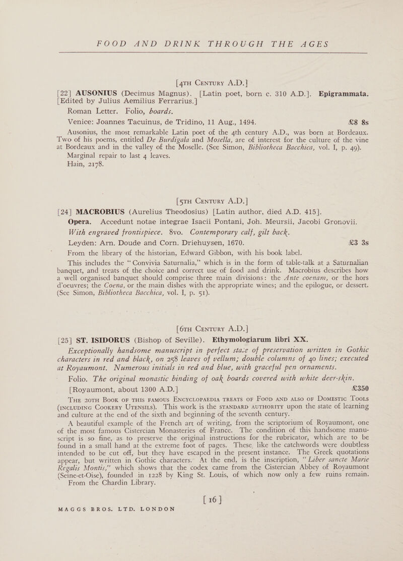 [4rH Century A.D.| [22] AUSONIUS (Decimus Magnus). [Latin poet, born c. 310 A.D.]. Epigrammata. [Edited by Julius Aemilius Ferrarius. | Roman Letter. Folio, boards. Venice: Joannes Tacuinus, de Tridino, 11 Aug., 1494. £8 8s Ausonius, the most remarkable Latin poet of the 4th century A.D., was born at Bordeaux. Two of his poems, entitled De Burdigala and Mosella, are of interest for the culture of the vine at Bordeaux and in the valley of the Moselle. (See Simon, Bibliotheca Bacchica, vol. I, p. 49). Marginal repair to last 4 leaves. Hain, 2178. [5TH Century A.D. | [24] MACROBIUS (Aurelius Theodosius) [Latin author, died A.D. 415]. Opera. Accedunt notae integrae Isacii Pontani, Joh. Meursii, Jacobi Gronovii. With engraved frontispiece. 8vo. Contemporary calf, gilt back. Leyden: Arn. Doude and Corn. Driehuysen, 1670. £3 3s From. the library of the historian, Edward Gibbon, with his book label. &gt; This includes the ‘‘ Convivia Saturnalia,’ which is in the form of table-talk at a Saturnalian banquet, and treats of the choice and correct use of food and drink. Macrobius describes how a well organised banquet should comprise three main divisions: the Ante coenam, or the hors d’oeuvres; the Coena, or the main dishes with the appropriate wines; and the epilogue, or dessert. (See Simon, Bibliotheca Bacchica, vol. I, p. 51). [6rH Century A.D. | [25| ST. ISIDORUS (Bishop.of Seville). Ethymologiarum libri XX. Exceptionally handsome manuscript in perfect stace of preservation written in Gothic characters in red and black, on 258 leaves of vellum; double columns of 40 lines; executed at Royaumont. Numerous initials in red and blue, with graceful pen ornaments. Folio. The original monastic binding of oak boards covered with white deer-skin. [Royaumont, about 1300 A.D.] £350 Tue 20TH Book oF THIS FAMOUS ENCYCLOPAEDIA TREATS OF Foop AND aLso oF Domestic Toots (iNcLuDING Cookery Urensits). This work is the sraNDARD auTHorRITy upon the state of learning and culture at the end of the sixth and beginning of the seventh century. A beautiful example of the French art of writing, from the scriptorium of Royaumont, one of the most famous Cistercian Monasteries of France. The condition of this handsome manu- script is so fine, as to preserve the original instructions for the rubricator, which are to be found in a small hand at the extreme foot of pages. These, like the catchwords were doubtless intended to be cut off, but they have escaped in the present instance. The Greek quotations appear, but written in Gothic characters. At the end, is the inscription, “Liber sancte Marie Regalis Montis,’ which shows that the codex came from the Cistercian Abbey of Royaumont (Seine-et-Oise), founded in .1228 by King St. Louis, of which now only a few ruins remain. From the Chardin Library. ' [ 16