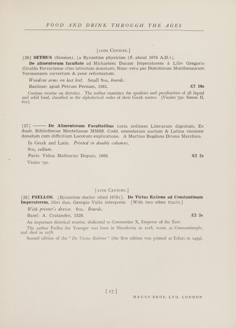  [11TH CENTURY. | [26] SETHUS (Siméon), [a Byzantine physician (fl. about 1070 A.D.) j. De alimentorum facultate ad Michaelem Ducam Imperatorem a Lilio Gregorio Giraldo Ferrariense olim latinitate donatum; Nunc vero per Dominicum Monthesaurum Veronensem correctum &amp; pene reformatum. Woodcut arms on last leaf. Small 8vo, boards. Basileae: apud Petrum Pernam, 1561. Curious treatise on dietetics. The author examines the qualities and peculiarities of all liquid and solid food, classified in the alphabetical order of their Greek names. (Vicaire 790. Simon II, 621). £7 10s  27 | De Alimenterum Facultatibus iuxta ordinem Literarum digestum, Ex duob. Bibliothecae Mentelianae MMSS. Codd. emendatum auctum &amp; Latina versione donatum cum difficilium Locorum explicatione. A Martino Bogdano Drisna Marchico. In Greek and Latin. Printed in double columns. 8vo, vellum. Paris: Vidua Mathurini Dupuis, 1668. £2 28 Vicaire 790. [11TH CENTURY. | [28] PSELLOS. [Byzantine doctor (died 1078) |]. De Victus Ratione ad Constantinum Imperatorem, libri duo, Georgio Valla interprete. [With two other tracts. | With printer’s device. 8vo. Boards. Basel: A. Cratander, 1529. An important dietetical treatise, dedicated to Constantine X, Emperor of the East. The author Psellos the Younger was born in Nicodemia in 1018, wrote at Constantinople, and died in 1078. Second edition of the “ De Victus Ratione”’’ (the first edition was printed at Erfurt in 1499). £3 3s eral