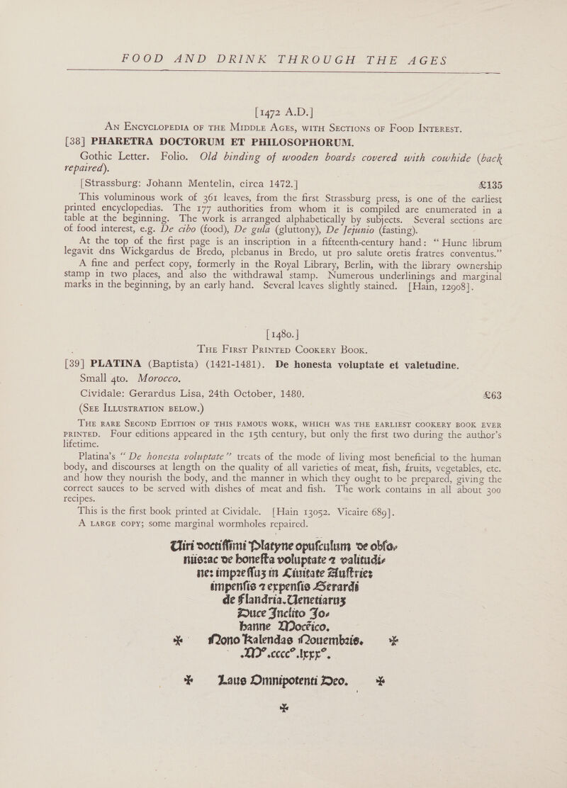  [1472 ALD) | An EncycLopepia oF THE MrppL_z AGEs, wITH SECTIONS oF Foop INTEREST. [38] PHARETRA DOCTORUM ET PHILOSOPHORUM. Gothic Letter. Folio. Old binding of wooden boards covered with cowhide (Gack repaired). | [ Strassburg: Johann Mentelin, circa 1472.] £135 This voluminous work of 361 leaves, from the first Strassburg press, is one of the earliest printed encyclopedias. The 177 authorities from whom it is compiled are enumerated in a table at the beginning. The work is arranged alphabetically by subjects. Several sections are of food interest, e.g. De cibo (food), De gula (gluttony), De Jejunio (fasting). At the top of the first page is an inscription in a fifteenth-century hand: “ Hunc librum legavit dns Wickgardus de Bredo, plebanus in Bredo, ut pro salute oretis fratres conventus.” A fine and perfect copy, formerly in the Royal Library, Berlin, with the library ownership stamp in two places, and also the withdrawal stamp. Numerous underlinings and marginal marks in the beginning, by an early hand. Several leaves slightly stained. [Hain, 12908]. [ 1480. | Tue First Prinrep Cookery Book. [39] PLATINA (Baptista) (1421-1481). De honesta voluptate et valetudine. Small 4to. Morocco. Cividale: Gerardus Lisa, 24th October, 1480. £63 (SEE ILLUsTRATION BELOW.) THE RARE SECOND EDITION OF THIS FAMOUS WORK, WHICH WAS THE EARLIEST COOKERY BOOK EVER PRINTED. Four editions appeared in the 15th century, but only the first two during the author’s lifetime. Platina’s “ De honesta voluptate’’ treats of the mode of living most beneficial to the human body, and discourses at length on the quality of all varieties of meat, fish, fruits, vegetables, etc. and how they nourish the body, and. the manner in which they ought to be prepared, giving the correct sauces to be served with dishes of meat and fish. The work contains in all about 300 recipes. This is the first book printed at Cividale. [Hain 13052. Vicaire 689]. A LARGE copy; some marginal wormholes repaired. 4) Ciri doctiffimi Platyne opufculum ve obfe- ntszac oe bonefta voluptate 2 walitudi- nes imp2eflus in Liuteate Auftries impenfis 2 erpenfis Serardi de Flandria.Ulenetiarns Zouce Fuclito Joe banne DWocéico. % Mono Ralendas Monuembeise. eID” sccce” tren”, * Laus OmnipotentiDeo. * ‘