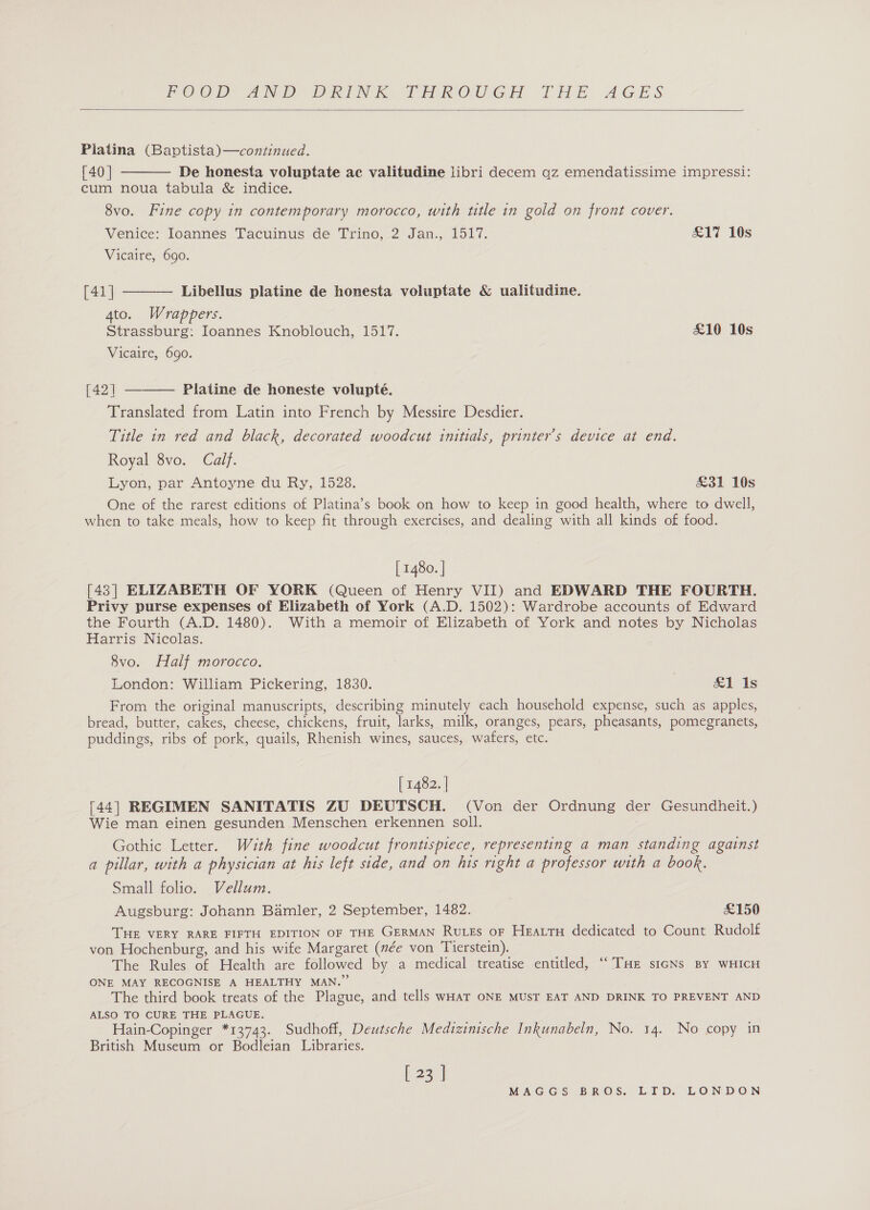  Piatina (Baptista)—continued. [40 | De honesta voluptate ac valitudine libri decem qz emendatissime impressi: cum noua tabula &amp; indice. 8vo. Fine copy in contemporary morocco, with title in gold on front cover.   Venice: Ioannes Tacuinus de Trino, 2 Jan., 1517. £17 10s Vicaire, 690. [41] Libellus platine de honesta voluptate &amp; ualitudine. 4to. Wrappers. Strassburg: Ioannes Knoblouch, 1517. £10 10s Vicaire, 690.  [42] Platine de honeste volupteé. Translated from Latin into French by Messire Desdier. Title in red and black, decorated woodcut initials, printer's device at end. Royal 8vo. Calf. Lyon, par Antoyne du Ry, 1528. £31 10s One of the rarest editions of Platina’s book on how to keep in good health, where to dwell, when to take meals, how to keep fit through exercises, and dealing with all kinds of food. [ 1480. | [43] ELIZABETH OF YORK (Queen of Henry VII) and EDWARD THE FOURTH. Privy purse expenses of Elizabeth of York (A.D. 1502): Wardrobe accounts of Edward the Fourth (A.D. 1480). With a memoir of Elizabeth of York and notes by Nicholas Harris Nicolas. 8vo. Half morocco. London: William Pickering, 1830. &amp;1 1s From the original manuscripts, describing minutely each household expense, such as apples, bread, butter, cakes, cheese, chickens, fruit, larks, milk, oranges, pears, pheasants, pomegranets, puddings, ribs of pork, quails, Rhenish wines, sauces, wafers, etc. [ 1482. | [44] REGIMEN SANITATIS ZU DEUTSCH. (Von der Ordnung der Gesundheit.) Wie man einen gesunden Menschen erkennen soll. Gothic Letter. Wzuth fine woodcut frontispiece, representing a man standing against a pillar, with a physician at his left side, and on his right a professor with a book. Small folio. Vellum. Augsburg: Johann Bamler, 2 September, 1482. £150 THE VERY RARE FIFTH EDITION OF THE GERMAN RutEs oF Heattu dedicated to Count Rudolf von Hochenburg, and his wife Margaret (née von Tierstein). The Rules of Health are followed by a medical treatise entitled, “THE sicNs BY WHICH ONE MAY RECOGNISE A HEALTHY MAN.” The third book treats of the Plague, and tells wHaT ONE MUST EAT AND DRINK TO PREVENT AND ALSO TO CURE THE PLAGUE. Hain-Copinger *13743. Sudhoff, Deutsche Medizinische Inkunabeln, No. 14. No copy in British Museum or Bodleian Libraries. [ 23 ]