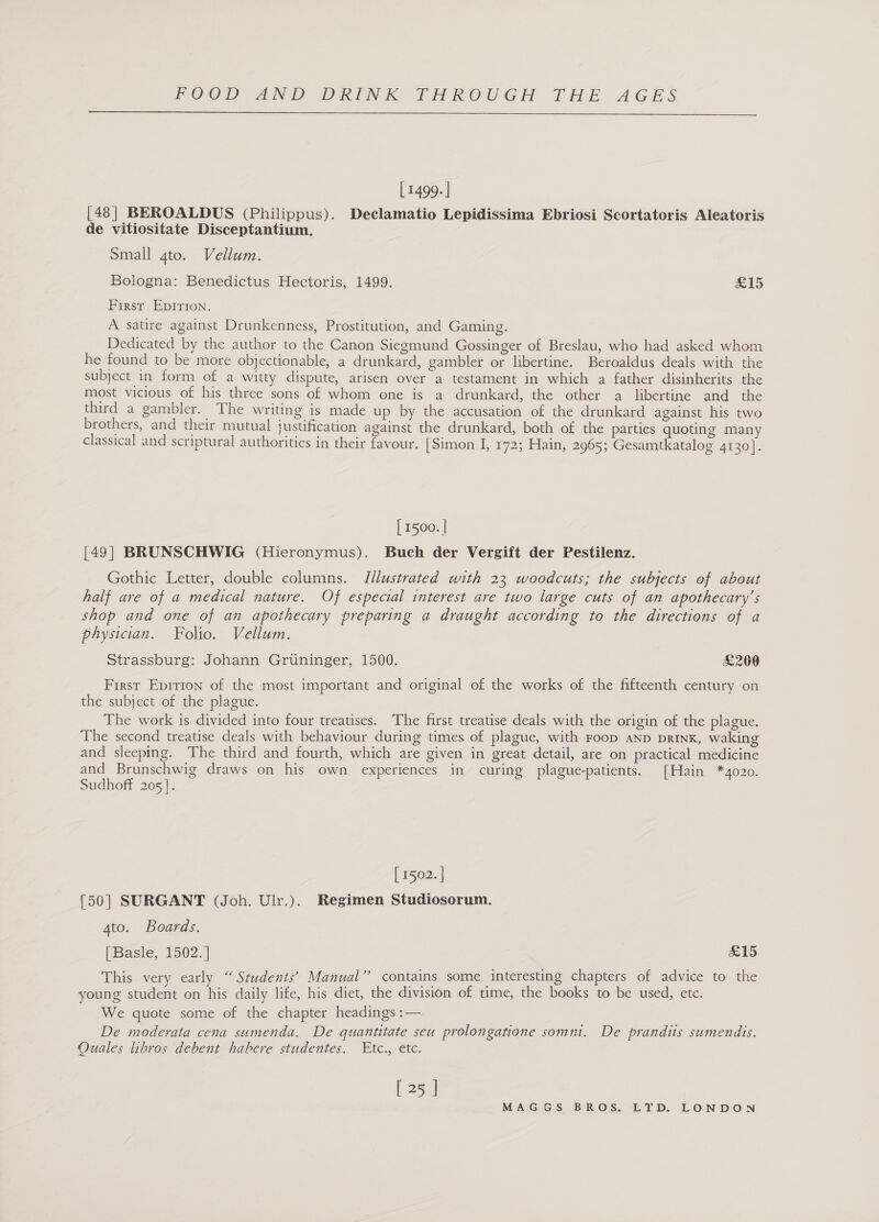  [ 1499. | [48] BEROALDUS (Philippus). Declamatio Lepidissima Ebriosi Scortatoris Aleatoris de vitiositate Disceptantium. Small gto. Vellum. Bologna: Benedictus Hectoris, 1499. £15 First EpDIrTIoNn. A satire against Drunkenness, Prostitution, and Gaming. Dedicated by the author to the Canon Siegmund Gossinger of Breslau, who had asked whom he found to be more objectionable, a drunkard, gambler or libertine. Beroaldus deals with the subject in form of a witty dispute, arisen over a testament in which a father disinherits the most vicious of his three sons of whom one is a drunkard, the other a libertine and the third a gambler. The writing is made up by the accusation of the drunkard against his two brothers, and their mutual justification against the drunkard, both of the parties quoting many classical and scriptural authorities in their favour. [Simon I, 172; Hain, 2965; Gesamtkatalog 4130]. [ 1500. | [49| BRUNSCHWIG (Hieronymus). Buch der Vergift der Pestilenz. Gothic Letter, double columns. Jllustrated with 23 woodcuts; the subjects of about half are of a medical nature. Of especial interest are two large cuts of an apothecary’s shop and one of an apothecary preparing a draught according to the directions of a physician. Folio. Vellum. Strassburg: Johann Gruninger, 1500. £200 First Epition of the most important and original of the works of the fifteenth century on the subject of the plague. The work is divided into four treatises. The first treatise deals with the origin of the plague. The second treatise deals with behaviour during times of plague, with Foop aNnp prink, waking and sleeping. The third and fourth, which are given in great detail, are on practical medicine and Brunschwig draws on his own experiences in curing plague-patients. [Hain *4020. Sudhoff 205]. [ 1502. | 50] SURGANT (Joh. Ulr.). Regimen Studiosorum. 4to. Boards. [Basle, 1502. | £15 This very early “ Students’ Manual” contains some interesting chapters of advice to the young student on his daily life, his diet, the division of time, the books to be used, etc. We quote some of the chapter headings :— De moderata cena sumenda. De quantitate seu prolongatione somni. De prandits sumendis. Quales libros debent habere studentes. Etc., etc. [252]