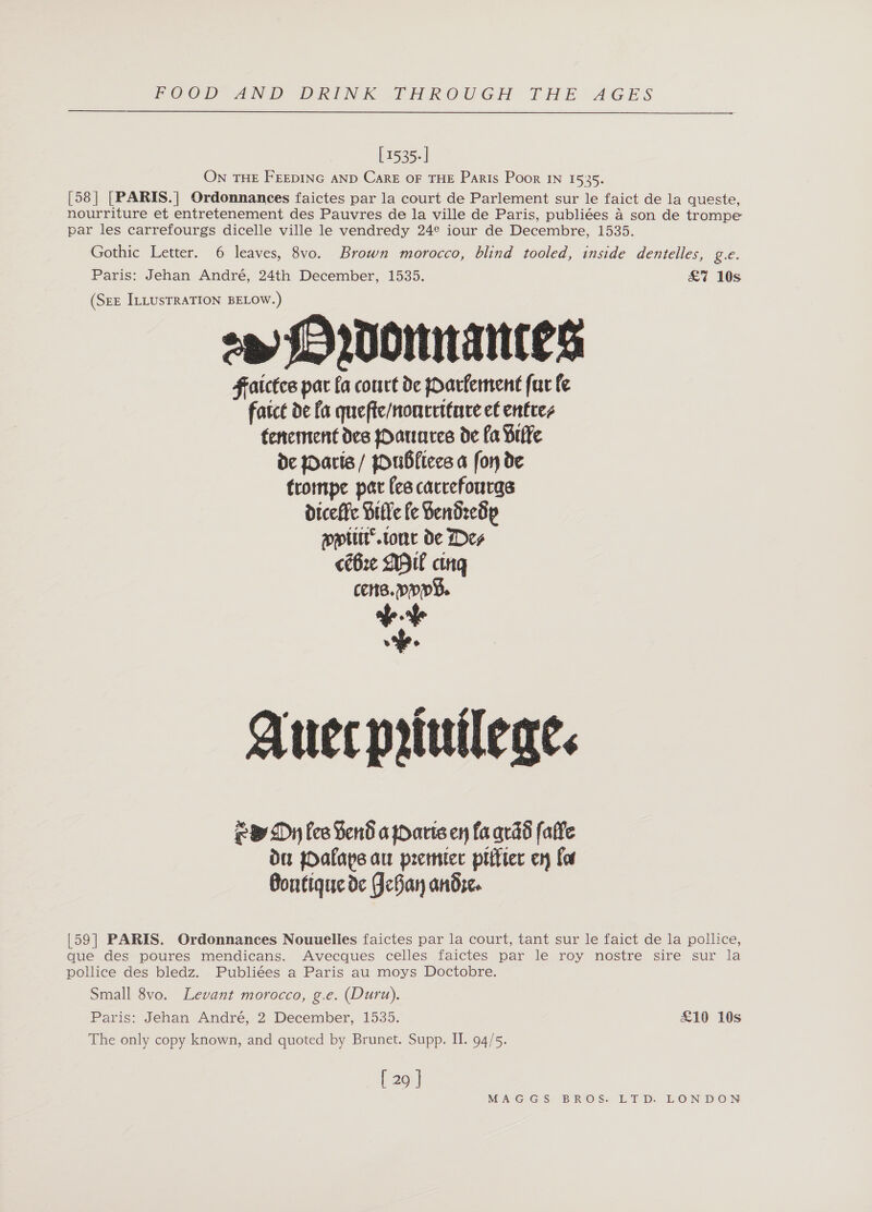  [1535-] ON THE FEEDING AND CarE OF THE Paris Poor IN 1535. [58] [PARIS.] Ordonnances faictes par la court de Parlement sur le faict de la queste, nourriture et entretenement des Pauvres de la ville de Paris, publiées a son de trompe par les carrefourgs dicelle ville le vendredy 24° iour de Decembre, 1535. Gothic Letter. 6 leaves, 8vo. Brown morocco, blind tooled, inside dentelles, gc. Paris: Jehan André, 24th December, 1535. £7 10s (SEE ILLUSTRATION BELOW.) op (MO 200mNaNtes Fatctce par fa court de Oarfernent fut fe fatce de fa quefte/noncettae ef enttces tenement des Oatares de fa Brlfe de aris / jOuBfiecs a fon de trompe par fee cacrefourgs diceffe Bitte fe Sendredp pplir’.tone de Des cé6re DH cing cens. ppp. v.+ wi. Auer prtuileae. eB Dy fee Send a paris en fa qrdd falle du pOalaps au preter piitier ery Los Bontique de FceBan andre. [59] PARIS. Ordonnances Nouuelies faictes par la court, tant sur le faict de la pollice, que des poures mendicans. Avecques celles faictes par le roy nostre sire sur la pollice des bledz. Publiées a Paris au moys Doctobre. Small 8vo. Levant morocco, g.e. (Duru). Paris: Jehan André, 2 December, 1535. £10 10s The only copy known, and quoted by Brunet. Supp. II. 94/5. [ 29 J