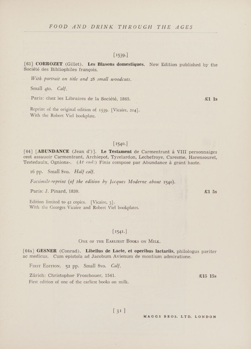    [ 1539. | [63] CORROZET (Gillet). Les Blasons domestiques. New Edition published by the Société des Bibliophiles francois. With portrait on title and 28 small woodcuts. Small 4to. Calf. Paris: chez les Libraires de la Société, 1865. £1 1s Reprint of the original edition of 1539. [Vicaire, 214]. With the Robert Viel bookplate. [ 1540. | [64] [ABUNDANCE (Jean d’)]. Le Testament de Carmentrant a VIII personnaiges cest assauoir Carmentrant, Archiepot, Tyrelardon, Lechefroye, Caresme, Harensouret, Testedaulx, Ognions-. (At end:) Finis compose par Abundance a grant haste. 16 pp. Small 8vo. Half calf. Facsimile-reprint (of the edition by Jacques Moderne about 1540). Paris: J. Pinard, 1830. £1 5s Edition limited to 42 copies. [Vicaire, 3]. With the Georges Vicaire and Robert Viel bookplates. [ 1541. | ONE OF THE EARLIEST Books on MILE. [64a] GESNER (Conrad). Libellus de Lacte, et operibus lactariis, philologus pariter ac medicus. Cum epistola ad Jacobum Avienum de montium admiratione. First Eprtion. 52 pp. Small 8vo. Calf. Zurich: Christophor Froschouer, 1541. £15 15s First edition of one of the earliest books on milk. [30]