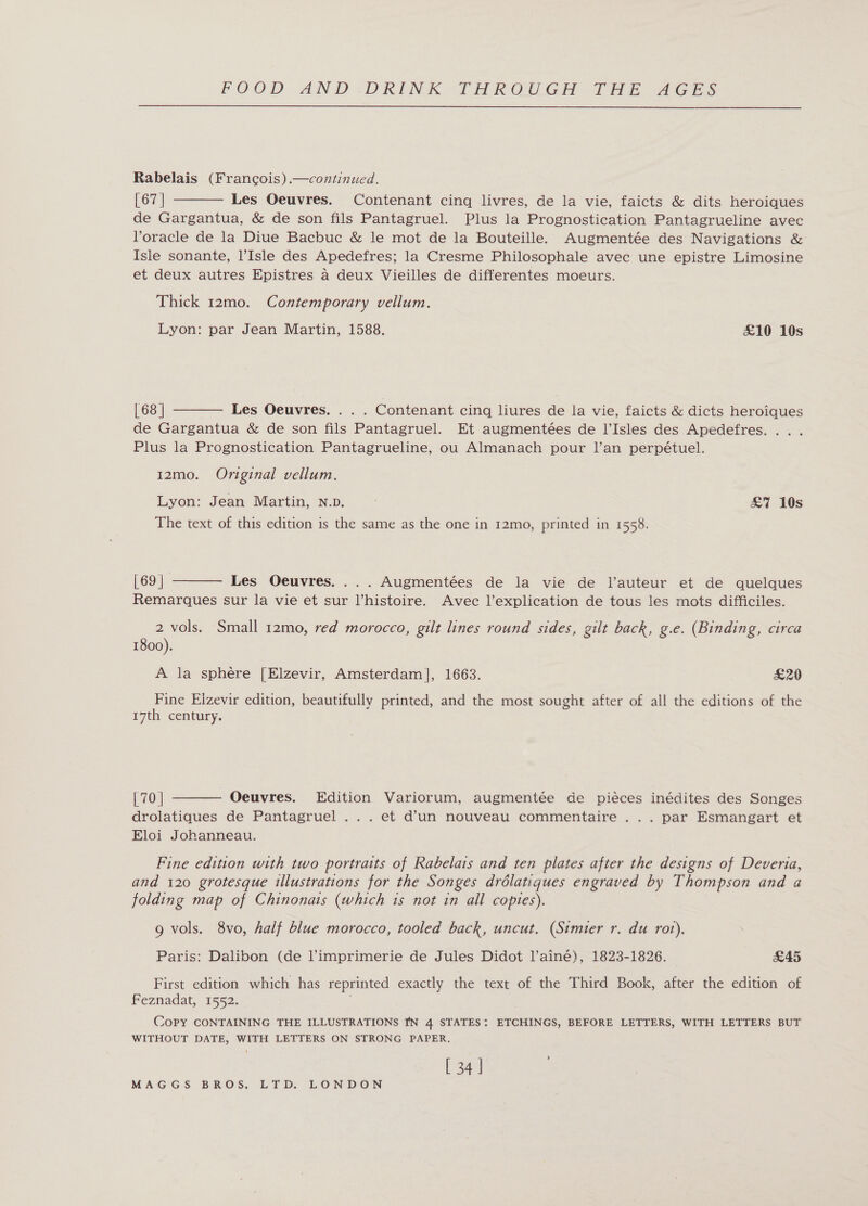  Rabelais (Francois) .—continued. [ 67 | Les Oeuvres. Contenant cing livres, de la vie, faicts &amp; dits heroiques de Gargantua, &amp; de son fils Pantagruel. Plus la Prognostication Pantagrueline avec Voracle de la Diue Bacbuc &amp; le mot de la Bouteille. Augmentée des Navigations &amp; Isle sonante, l’Isle des Apedefres; la Cresme Philosophale avec une epistre Limosine et deux autres Epistres a deux Vieilles de differentes moeurs.  Thick 12mo. Contemporary vellum. Lyon: par Jean Martin, 1588. £10 10s  | 68 | Les Oeuvres. . . . Contenant cing liures de la vie, faicts &amp; dicts heroiques de Gargantua &amp; de son fils Pantagruel. Et augmentées de l’Isles des Apedefres. . . Plus la Prognostication Pantagrueline, ou Almanach pour l’an perpétuel. 12mo. Original vellum. Lyon: Jean Martin, N.p. £7 10s The text of this edition is the same as the one in 12mo, printed in 1558.  | 69 | Les Oeuvres. ...Augmentées de la vie de l’auteur et de quelques Remarques sur la vie et sur histoire. Avec l’explication de tous les mots difficiles. 2 vols. Small 12mo, red morocco, gilt lines round sides, gilt back, g.e. (Binding, circa 1800). A la sphere [Elzevir, Amsterdam], 1663. £29 Fine Eizevir edition, beautifully printed, and the most sought after of all the editions of the 17th century. [70 | Oeuvres. Edition Variorum, augmentée de piéces inédites des Songes drolatiques de Pantagruel ... et d’un nouveau commentaire ... par Esmangart et Eloi Johanneau.  Fine edition with two portraits of Rabelais and ten plates after the designs of Deveria, and 120 grotesque illustrations for the Songes drolatiques engraved by Thompson and a folding map of Chinonats (which 1s not in all copies). 9 vols. 8vo, half blue morocco, tooled back, uncut. (Simier r. du rot). Paris: Dalibon (de Pimprimerie de Jules Didot l’ainé), 1823-1826. £45 First edition which has reprinted exactly the text of the Third Book, after the edition of Feznadat, 1552. Copy CONTAINING THE ILLUSTRATIONS IN 4 STATES: ETCHINGS, BEFORE LETTERS, WITH LETTERS BUT WITHOUT DATE, WITH LETTERS ON STRONG PAPER. [ 34 | '