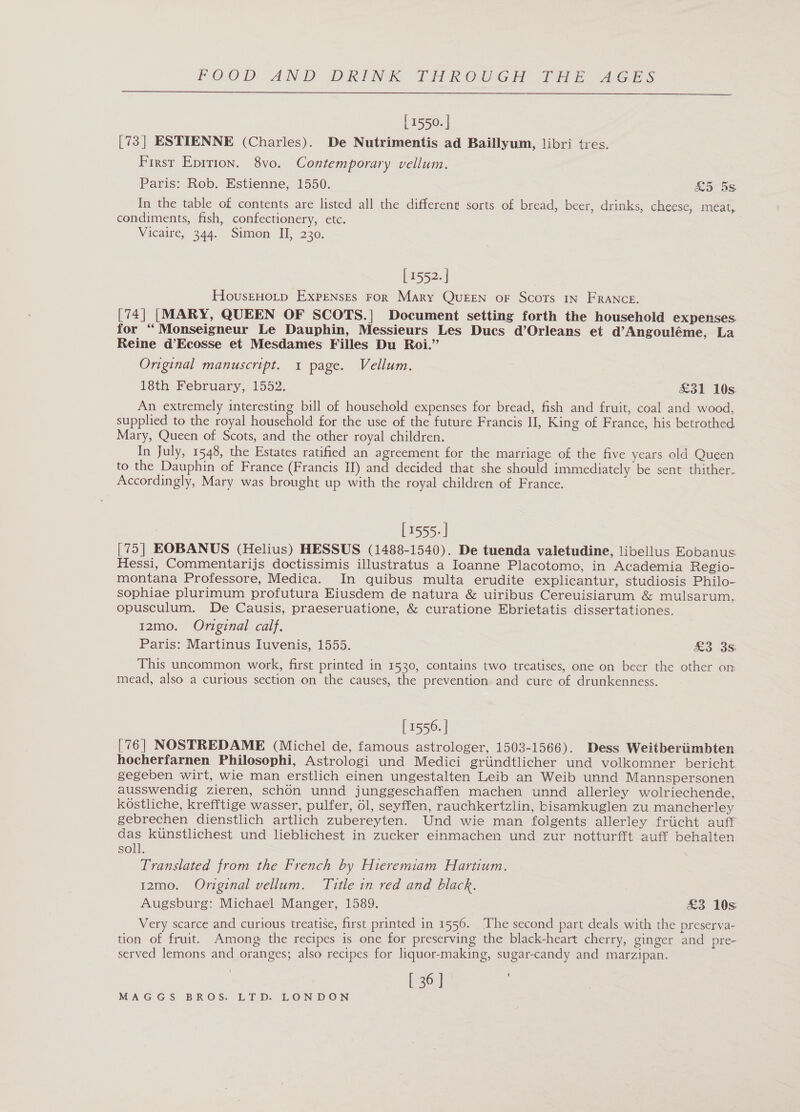  [ 1550. | [73] ESTIENNE (Charles). De Nutrimentis ad Baillyum, libri tres. First Epition. 8vo. Contemporary vellum. Paris: Rob. Estienne, 1550. sa DS In the table of contents are listed all the different sorts of bread, beer, drinks, cheese, méat, condiments, fish, confectionery, etc. Vicaire, 344. Simon II, 230. [ 1552. | HousEHOLD EXPENSEs FoR Mary Queen or Scors IN FRANCE. [74] [MARY, QUEEN OF SCOTS.| Document setting forth the household expenses for “ Monseigneur Le Dauphin, Messieurs Les Ducs d’Orleans et d’Angouléme, La Reine d’Ecosse et Mesdames Filles Du Roi.” Original manuscript. 1 page. Vellum. 18th February, 1552. £31 10s An extremely interesting bill of household expenses for bread, fish and fruit, coal and wood, supplied to the royal household for the use of the future Francis II, King of France, his betrothed Mary, Queen of Scots, and the other royal children. In July, 1548, the Estates ratified an agreement for the marriage of the five years old Queen to the Dauphin of France (Francis II) and decided that she should immediately be sent thither. Accordingly, Mary was brought up with the royal children of France. [1555- | [75] EOBANUS (Helius) HESSUS (1488-1540). De tuenda valetudine, libellus Eobanus Hessi, Commentarijs doctissimis illustratus a Ioanne Placotomo, in Academia Regio- montana Professore, Medica. In quibus multa erudite explicantur, studiosis Philo- sophiae plurimum profutura Eiusdem de natura &amp; uiribus Cereuisiarum &amp; mulsarum,. opusculum. De Causis, praeseruatione, &amp; curatione Ebrietatis dissertationes. 12mo. Original calf. Paris: Martinus Iuvenis, 1555. So 3S This uncommon work, first printed in 1530, contains two treatises, one on beer the other on mead, also a curious section on the causes, the prevention and cure of drunkenness. [ 1556. | [76] NOSTREDAME (Michel de, famous astrologer, 1503-1566). Dess Weitberiimbten. hocherfarnen Philosophi, Astrologi und Medici griindtlicher und volkomner bericht gegeben wirt, wie man erstlich einen ungestalten Leib an Weib unnd Mannspersonen ausswendig zieren, schon unnd junggeschaffen machen unnd _ alleriey wolriechende, kostliche, krefftige wasser, pulfer, 61, seyffen, rauchkertzlin, bisamkuglen zu mancherley gebrechen dienstlich artlich zubereyten. Und wie man folgents allerley friicht auff das kunstlichest und lieblichest in zucker einmachen und zur notturfft auff behalten soll. Translated from the French by Hieremiam Hartium. 12mo. Original vellum. Title in red and black. Augsburg: Michael Manger, 1589. £3 10s Very scarce and curious treatise, first printed in 1556. The second part deals with the preserva- tion of fruit. Among the recipes is one for preserving the black-heart cherry, ginger and pre- served lemons and oranges; also recipes for liquor-making, sugar-candy and marzipan. [ 36 J
