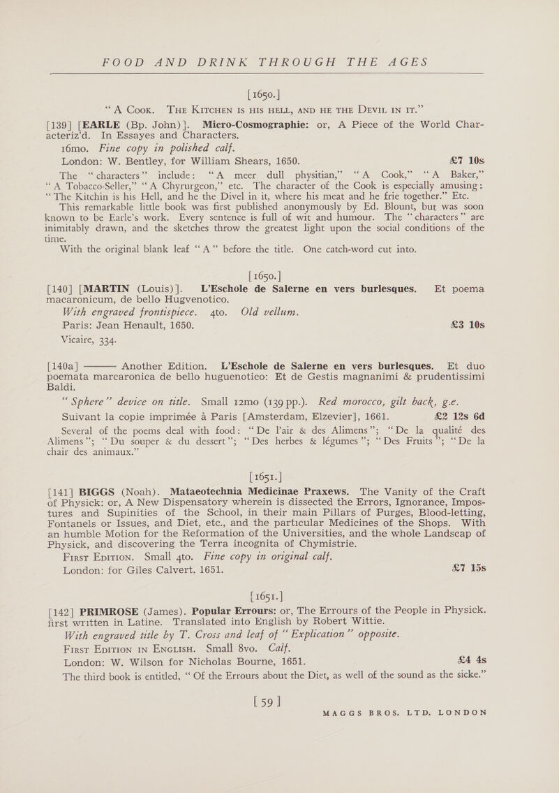 [ 1650. | ‘““A Coox. THe KITCHEN Is HIS HELL, AND HE THE DEVIL IN IT.” [139] [EARLE (Bp. John)}. Micro-Cosmographie: or, A Piece of the World Char- acteriz’d. In Essayes and Characters. 16mo. Fine copy in polished calf. London: W. Bentley, for William Shears, 1650. &amp;% 10s The “characters” include: “A meer dull physitian,’ “A Cook,” ‘A Baker,” ‘“\ Tobacco-Seller,” “‘A Chyrurgeon,” etc. The character of the Cook is especially amusing: ‘The Kitchin is his Hell, and he the Divel in it, where his meat and he frie together.” Etc. This remarkable little book was first published anonymously by Ed. Blount, but was soon known to be Earle’s work. Every sentence is full of wit and humour. The “characters’’ are inimitably drawn, and the sketches throw the greatest light upon the social conditions of the time. With the original blank leaf “A” before the title. One catch-word cut into. | 1650. | [140] [MARTIN (Louis)]. L’Eschole de Salerne en vers burlesques. Et poema macaronicum, de bello Hugvenotico. With engraved frontispiece. 4to. Old vellum. Paris: Jean Henault, 1650. £3 10s Vicaire, 334.  [140a | Another Edition. L’Eschole de Salerne en vers burlesques. Et duo poemata marcaronica de bello huguenotico: Et de Gestis magnanimi &amp; prudentissimi Baldi. “ Sphere” device on ttle. Small 12mo (139 pp.). Red morocco, gilt back, g.e. Suivant la copie imprimée a Paris [Amsterdam, Elzevier], 1661. £2 12s 6d Several of the poems deal with food: “De lair &amp; des Alimens”; “De la qualité des Alimens”; “Du souper &amp; du dessert”; “Des hetbes &amp; legumes “;\ ~~ Des Fruits 7; (De da chair des animaux.” [ 1651. ] [141| BIGGS (Noah). Mataeotechnia Medicinae Praxews. The Vanity of the Craft of Physick: or, A New Dispensatory wherein is dissected the Errors, Ignorance, Impos- tures and Supinities of the School, in their main Pillars of Purges, Blood-letting, Fontanels or Issues, and Diet, etc., and the particular Medicines of the Shops. With an humble Motion for the Reformation of the Universities, and the whole Landscap of Physick, and discovering the Terra incognita of Chymistrie. First Epition. Small 4to. Fine copy in original calf. London: for Giles Calvert, 1651. &amp;7 15s [ 1651. | [142] PRIMROSE (James). Popular Errours: or, The Errours of the People in Physick. first written in Latine. Translated into English by Robert Wittie. With engraved title by T. Cross and leaf of “ Explication” oppostte. First Epition in EncuisH. Small 8vo. Calf. London: W. Wilson for Nicholas Bourne, 1651. &amp;4 4s The third book is entitled, ‘‘ Of the Errours about the Diet, as well of the sound as the sicke.” [ 5) |