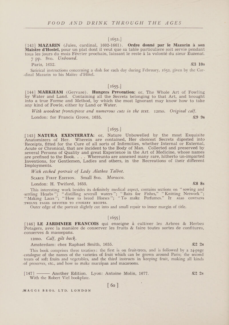 [ 1652. | [143] MAZARIN (Jules, cardinal, 1602-1661). Ordre donné par le Mazarin a son Maistre d’Hostel, pour un plat dont il veut que sa table particuliere soit servie pendant -tous les jours du mois Février prochain, laissant le reste 4 la volonté du sieur Euzenat. 7 pp. 8vo. Unbound. Paris, 1652. &amp;3 10s Satirical instructions concerning a dish for each day during February, 1652, given by the Car- -dinal Mazarin to his Maitre d’HOtel. [ 1655. | [144] MARKHAM (Gervase). Hungers Prevention: or, The Whole Art of Fowling by Water and Land. Containing all the Secrets belonging to that Art, and brought into a true Forme and Method, by which the most Ignorant may know how to take any kind of Fowle, either by Land or Water. With woodcut frontispiece and numerous cuts in the text. 12mo. Original calf. London: for Francis Grove, 1655. a9 9s | [ 1655. | {145] NATURA EXENTERATA: or, Nature Unbowelled by the most Exquisite Anatomizers of Her. Wherein are contained, Her choicest Secrets digested into ‘Receipts, fitted for the Cure of all sorts of Infirmities, whether Internal or External, Acute or Chronical, that are incident to the Body of Man. Collected and preserved by several Persons of Quality and great Experience in the Art of Medicine, whose names _are prefixed to the Book. . . . Whereunto are annexed many rare, hitherto un-imparted Inventions, for Gentlemen, Ladies and others, in the Recreations of their different Imployments. With etched portrait of Lady Alathea Talbot. Scarce First Eprrion. Small 8vo. Morocco. London: H. Twitord, 1655. £8 8s This interesting work besides its definitely medical aspect, contains sections on ‘‘ sowing and settling Hearbs”; “distilling severall waters”; “Baits for Fishes,” ‘Knitting Network ”’; “Making Laces’; “How to,breed Honses’”5: “ To male Perfumes.” IT ALSO CONTAINS “TWELVE PAGES DEVOTED TO COOKERY RECIPES. Outer edge of the portrait slightly cut into and small repair to inner margin of title. [ 1655 | [146] LE JARDINIER FRANCOIS qui enseigne a cultiver les Arbres &amp; Herbes ‘Potagers, avec la maniére de conserver les fruits &amp; faire toutes sortes de confitures, -conserves &amp; massepans. 12mo. Calf, gilt back. Amsterdam: chez Raphael Smith, 1655. £2 2s This book comprises three treatises: the first is on fruit-trees, and is followed by a 24-page -catalogue of the names of the varieties of fruit which can be grown around Paris; the second treats of soft fruits and vegetables, and the third instructs in keeping fruit, making all kinds “of preserves, etc., and how to make marzipan and macaroons.  [147] Another Edition. Lyon: Antoine Molin, 1677. 2 28 With the Robert Viel bookplate. [ 60 | '