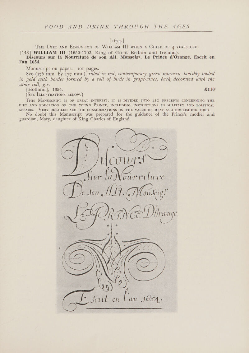 POO ANG aR NR OR OO GH LAME AGES  [ 1654. | Tue Dier anp Epucation oF WiiiiaM II] wHen a CHILD OF 4 YEARS OLD. [148] WILLIAM III (1650-1702, King of Great Britain and Ireiand). Discours sur la Nourriture de son Alt. Monseigt. Le Prinee d’Orange. Escrit en. Van 1654. Manuscript on paper. 101 pages. 8vo (176 mm. by 177 mm.), ruled in red, contemporary green morocco, lavishly tooled in gold ae border formed by a roll of birds in grape-vines, back decorated with the same roll, Holland, 1654. £110 (SEE ILLUSTRATIONS BELOW.) Tuts MANuscRIPT IS OF GREAT INTEREST; IT IS DIVIDED INTO 4I2 PRECEPTS CONCERNING THE. DIET AND EDUCATION OF THE YOUNG PRINCE, INCLUDING INSTRUCTIONS IN MILITARY AND POLITICAL AFFAIRS. VERY DETAILED ARE THE CONSIDERATIONS ON THE VALUE OF MEAT AS A NOURISHING FOOD. No doubt this Manuscript was prepared for the guidance of the Prince’s mother and. guardian, Mary, daughter of King Charles of England.   JN our reitiy fe Syl ‘oni is tig _ wa, Die U: nye