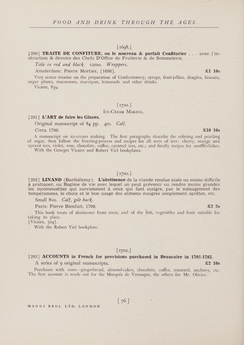 [ 1698. | [200| TRAITE DE CONFITURE, ou le nouveau &amp; parfait Confiturier ... avec J'in- struction &amp; devoirs des Chefs D’Office de Fruiterie &amp; de Sommelerie. Title in red and black. 12mo. Wrappers. Amsterdam: Pierre Mortier, [1698]. £1 10s Very scarce treatise on the preparation of Confectionery, syrups, fruit-jellies, dragées, biscuits, sugar plums, macaroons, marzipan, lemonade and other drinks. Vicaire, 630: [ 1700. | IcE-CREAM MAKING. [201] L’ART de faire les Glaces. Original manuscript of 84 pp. 4to. Calf. Circa 1700. £10 10s A manuscript on ice-cream making. The first paragraphs describe the refining and pearling of sugar, then follow the freezing-process and recipes for all sorts of ices: cherry, orange and apricot ices, violet, rose, chocolate, coffee, caramel ices, etc.; and finally recipes for soufflé-dishes. With the Georges Vicaire and Robert Viel bookplates. [ 1700. | [202] LINAND (Barthélemy). L’abstinence de la viande rendue aisée ou moins difficile a pratiquer, ou Regime de vie avec lequel on peut prévenir ou rendre moins grandes les incommoditez qui surviennent a ceux qui font maigre, par le ménagement des tempéramens, le choix et le bon usage des alimens maigres simplement aprétez, etc. Small 8vo. Calf, gilt back. Paris: Pierre Bienfait, 1700. £2.28 This book treats of abstinence from meat, and of the fish, vegetables and fruit suitable for taking its place. | Vicaire, 524]. With the Robert Viel bookplate. [r7e2e| [203] ACCOUNTS in French for provisions purchased in Beaucaire in 1702-1783. A series of 9 original manuscripts. £2 10s Purchases with costs—gingerbread, almond-cakes, chocolate, coffee, mustard, anchovy, etc. The first account is made out for the Marquis de Venasque, the others for Mr. Olivier. [ 76 |