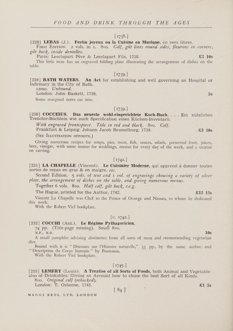 [1738. | [228] LEBAS (J.). Festin joyeux ou la Cuisine en Musique, en vers libres. First Epirion. 2 vols. in 1. 8vo. Calf, gilt lines round sides, fleurons in corners, gilt back, inside dentelles. Paris: Lesclapart Pere é&amp; Lesclapart Fils, 1738. £3 10s This little item has an engraved folding plate illustrating the arrangement of dishes on the table. [1739.] [229] BATH WATERS. An Act for establishing and well governing an Hospital or Infirmary in the City of Bath. 12m0. Unbound. London: John Baskett, 1739. 5s Some marginal notes cut into. | 1739. | [230] COCCEIUS. Das neueste wohl-eingerichtete Koch-Buch. ... Ein niitzliches Trenchir-Buchlein wie auch Specification eines Kiichen-Inventarii. With engraved frontispiece. Title in red and black. 8vc. Calf. Frankfurt &amp; Leipzig: Johann Jacob Beumelburg, 1739. £3 10s (SEE ILLUSTRATION OPPOSITE.) — Giving numerous recipes for soups, pies, meat, fish, sauces, salads, preserved fruit, juices, beer, vinegar, with some menus for weddings, menus for every day of the week, and a treatise on carving. [1742. | [231] LA CHAPELLE (Vincent). Le Cuisinier Moderne, qui apprend a donner toutes sortes de repas en gras &amp; en maigre, etc. Second Edition. 5 vols. of text and 1 vol. of engravings showing a variety of silver plate, the arrangement of dishes on the table, and giving numerous menus. Together 6 vols. 8vo. Half calf, gilt back, t.e.g. The Hague, printed for the Author, 1742. 1212s Vincent La Chapelle was Chef to the Prince of Orange and Nassau, to whom he dedicated this work. With the Robert Viel bookplate. (Get 7a2.| [232] COCCHI (Ant.). Le Régime Pythagoricien. 74 pp. (Title-page missing). Small 8vo. NP. ND. 10s A small pamphlet advising abstinence from all sorts of meat and recommending vegetarian diet. Bound with it is “ Discours sur |Histoire naturelle,” 33 pp., by the same author, and “Description du Corps humain ” by Pontonoo. With the Robert Viel bookplate. : [1745.-] [233] LEMERY (Louis). A Treatise of all Sorts of Foods, both Animal and Vegetable: also of Drinkables: Giving an Account how to chuse the best Sort of all Kinds. 8vo. Original calf (rebacked). London: T. Osborne, 1745. &amp;1 5s [ 84 3