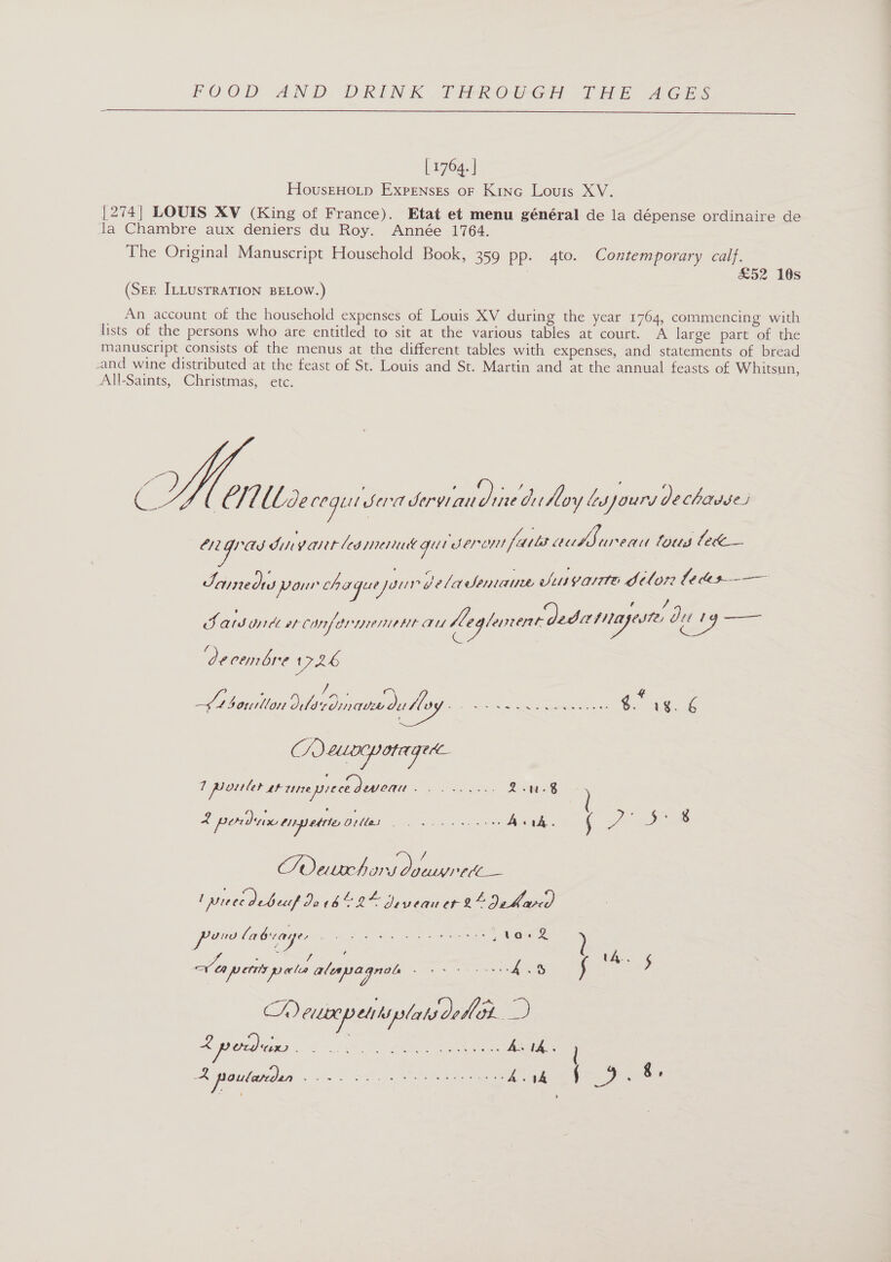  [ 1764. | HovusEHOLp Expenses oF Kino Louis XV. {274| LOUIS XV (King of France). Etat et menu général de la dépense ordinaire de la Chambre aux deniers du Roy. Année 1764. The Original Manuscript Household Book, 359 pp. 4to. Contemporary calf. £52 10s (Ser ILLusTRATION BELOW.) An account of the household expenses of Louis XV during the year 1764, commencing with lists of the persons who are entitled to sit at the various tables at court. A large part of the manuscript consists of the menus at the different tables with expenses, and statements of bread and wine distributed at the feast of St. Louis and St. Martin and at the annual feasts of Whitsun, All-Saints, Christmas, etc. © y | @ i Llbde ge Sed ee aia oy lasjours De chadses eoy as ONY alt led pend Get oh eroyit fails GI ae fous lewe— eos pour oh a Ba sa ve 4 a SONA Le: ils VOTH Poh tl OF? Le C0e I , v4 Bf ats oyrdt er canter yee AU Aeglunent dede / ey ure Ju t &lt; decenbre 1726 : ie 4 “beniton dlerdmandutey ene g. vg. é CAeuocpotaged 1 pouler shrneyiece dewveau eee es oe 2 podix tnpettio 01a: ata iiss Selig och AERO Rc , ve De 8 / TSOoerche Soe ee _ piece debeuf Diva! = Dean Cr LD dee POO BGA es I ae ? ue Belt é t4.. Veapetits pales alepagnol hase ee Sar) ‘ 5 GA) CULO etrtipslats ol pie L podun ae a ee 1A. te need oe