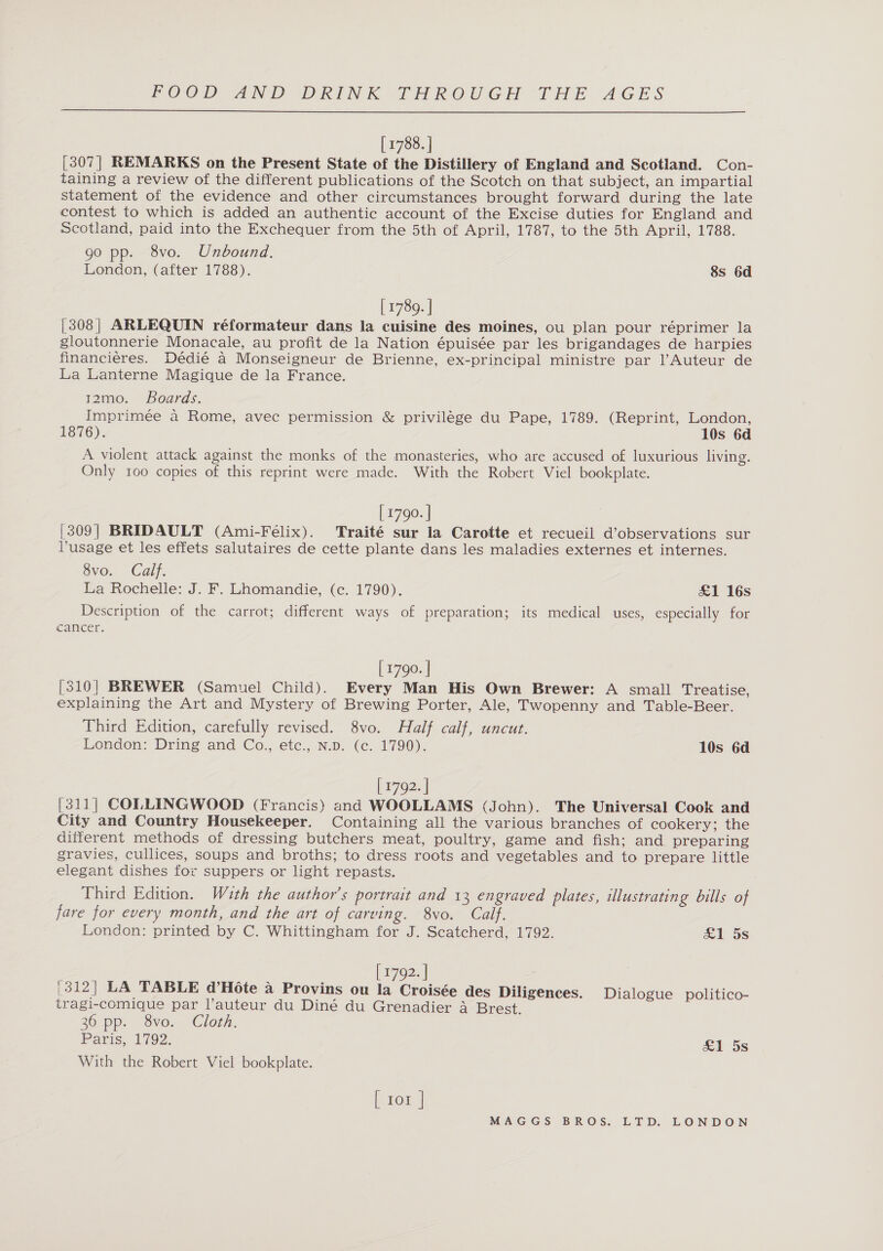  [ 1788. ] [307] REMARKS on the Present State of the Distillery of England and Scotland. Con- taining a review of the different publications of the Scotch on that subject, an impartial statement of the evidence and other circumstances brought forward during the late contest to which is added an authentic account of the Excise duties for England and Scotland, paid into the Exchequer from the 5th of April, 1787, to the 5th April, 1788. go pp. 8vo. Unbound. London, (after 1788). 8s 6d [ 1789. ] [308] ARLEQUIN réformateur dans la cuisine des moines, ou plan pour réprimer la gloutonnerie Monacale, au profit de la Nation épuisée par les brigandages de harpies financiéres. Dédié a Monseigneur de Brienne, ex-principal ministre par Auteur de La Lanterne Magique de la France. t2mo. Boards. Imprimée a Rome, avec permission &amp; privilége du Pape, 1789. (Reprint, London, 1876). 10s 6d A violent attack against the monks of the monasteries, who are accused of luxurious living. Only 100 copies of this reprint were made. With the Robert Viel bookplate. [ 1790. | (309| BRIDAULT (Ami-Felix). Traité sur la Carotte et recueil d’observations sur lusage et les effets salutaires de cette plante dans les maladies externes et internes. 8vo. Calf. La Rochelle: J. F. Lhomandie, (c. 1790). £&amp;1 16s Description of the carrot; different ways of preparation; its medical uses, especially for cancer. [ 1790. | [310] BREWER (Samuel Child). Every Man His Own Brewer: A small Treatise, explaining the Art and Mystery of Brewing Porter, Ale, Twopenny and Table-Beer. Third Edition, carefully revised. 8vo. Half calf, uncut. London: Dring and Co., etc., N.p. (c. 1790). 10s 6d | 1792. ] [311] COLLINGWOOD (Francis) and WOOLLAMS (John). The Universal Cook and City and Country Housekeeper. Containing all the various branches of cookery; the different methods of dressing butchers meat, poultry, game and fish; and preparing gravies, cullices, soups and broths; to dress roots and vegetables and to prepare little elegant dishes for suppers or light repasts. Third Edition. With the author's portrait and 13 engraved plates, illustrating bills of fare for every month, and the art of carving. 8vo. Calf. London: printed by C. Whittingham for J. Scatcherd, 1792. £1 5s [ 1792. | |312| LA TABLE d’Hote a Provins ou la Croisée des Diligences. Dialogue politico- tragi-comique par l’auteur du Diné du Grenadier a Brest. 36 pp. 8vo. Cloth. Paris, 1792. Sl 5s With the Robert Viel bookplate. [ tor |