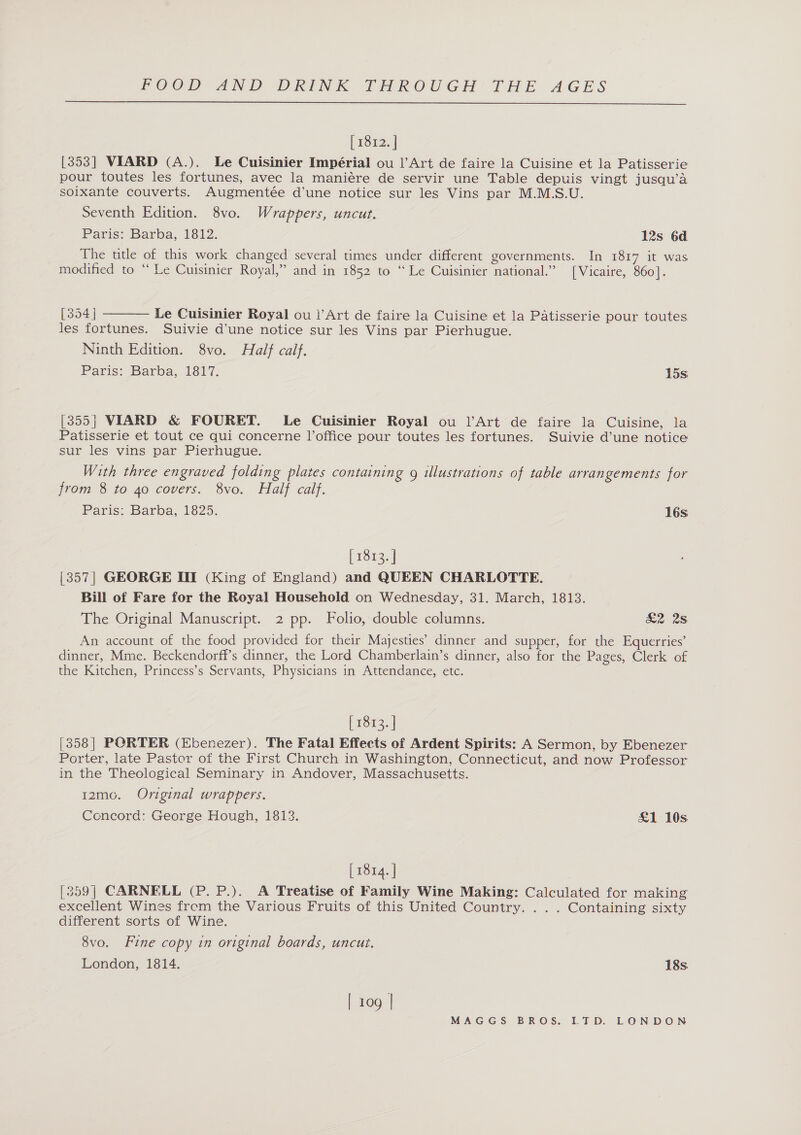  [ 1812. | [353] VIARD (A.). Le Cuisinier Impérial ou |’Art de faire la Cuisine et la Patisserie pour toutes les fortunes, avec la maniére de servir une Table depuis vingt jusqu’a soixante couverts. Augmentée d’une notice sur les Vins par M.M.S.U. Seventh Edition. 8vo. Wrappers, uncut. Paris: Barba, 1812. 12s 6d The title of this work changed several times under different governments. In 1817 it was modified to “Le Cuisinier Royal,” and in 1852 to “Le Cuisinier national.” [Vicaire, 860].  [354] Le Cuisinier Royal ou |’Art de faire la Cuisine et la Patisserie pour toutes les fortunes. Suivie d’une notice sur les Vins par Pierhugue. Ninth Edition. 8vo. Half calf. Paris: Barba, 1817. 15s [355} VIARD &amp; FOURET. Le Cuisinier Royal ou l’Art de faire la Cuisine, la Patisserie et tout ce qui concerne l’office pour toutes les fortunes. Suivie d’une notice sur les vins par Pierhugue. With three engraved folding plates containing g illustrations of table arrangements for from 8 to 40 covers. 8vo. Half calf. Paris: Barba, 1825. 16s [ 1813. | [357] GEORGE III (King of England) and QUEEN CHARLOTTE. Bill of Fare for the Royal Household on Wednesday, 31. March, 1813. The Original Manuscript. 2 pp. Folio, double columns. £2 2s An account of the food provided for their Majesties’ dinner and supper, for the Equerries’ dinner, Mme. Beckendorff’s dinner, the Lord Chamberlain’s dinner, also for the Pages, Clerk of the Kitchen, Princess’s Servants, Physicians in Attendance, etc. [ 1813. | [358] PORTER (Ebenezer). The Fatal Effects of Ardent Spirits: A Sermon, by Ebenezer Porter, late Pastor of the First Church in Washington, Connecticut, and now Professor in the Theological Seminary in Andover, Massachusetts. 12mo. Original wrappers. Concord: George Hough, 1813. £1 10s [ 1814. | [359] CARNELL (P. P.). A Treatise of Family Wine Making: Calculated for making excellent Wines frem the Various Fruits of this United Country. . . . Containing sixty different sorts of Wine. 8vo. Fine copy in original boards, uncut. London, 1814. 18s | 109 |