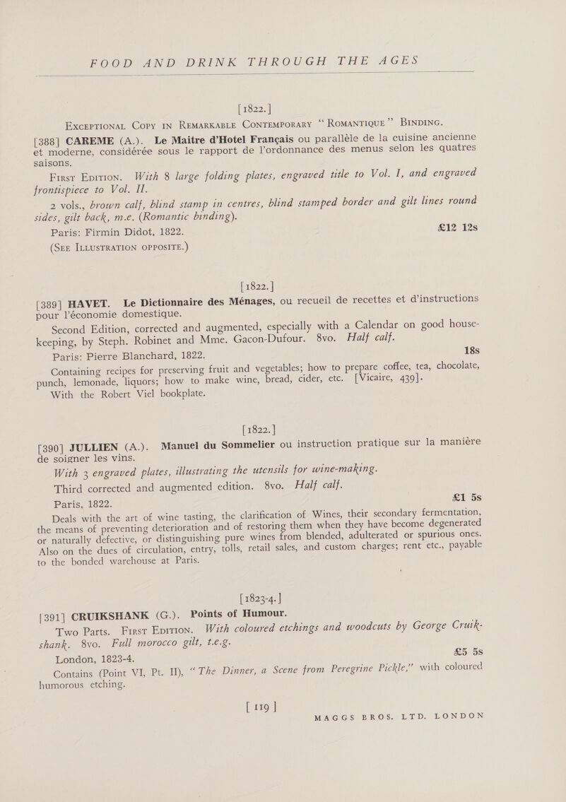  [ 1822. | EXCEPTIONAL Copy IN REMARKABLE CONTEMPORARY ““ ROMANTIQUE’” BINDING. [388| CAREME (A.) 2 Le Maitre d’Hotel Francais ou paralléle de la cuisine ancienne et moderne, considérée sous le rapport de l’ordonnance des menus selon les quatres saisons. First Epirion. With 8 large folding plates, engraved title to Vol. I, and engraved frontispiece to Vol. II. ae vols., brown calf, blind stamp in centres, blind stamped border and gilt lines round sides, gilt back, m.e. (Romantic binding). Paris: Firmin Didot, 1822. £12 12s (SEE ILLUSTRATION OPPOSITE.) [ 1822. | [389] HAVET. Le Dictionnaire des Ménages, ou recueil de recettes et d’instructions pour l’économie domestique. Second Edition, corrected and augmented, especially with a Calendar on good house- keeping, by Steph. Robinet and Mme. Gacon-Dufour. 8vo. Half calf. Paris: Pierre Blanchard, 1822. 18s Containing recipes for preserving fruit and vegetables; how to prepare coffee, tea, chocolate, punch, lemonade, liquors; how to make wine, bread, cider, etc. [Vicaire, 439]. With the Robert Viel bookplate. (1s228 | [390] JULLIEN (A.). Manuel du Sommelier ou instruction pratique sur la maniere de soigner les vins. With 3 engraved plates, illustrating the utensils for wine-making. Third corrected and augmented edition. 8vo. Half calf. Paris, 1822. £1 5s Deals with the art of wine tasting, the clarification of Wines, their secondary fermentation, the means of preventing deterioration and of restoring them when they have become degenerated or naturally defective, or distinguishing pure wines from blended, adulterated or spurious ones. Also on the dues of circulation, entry, tolls, retail sales, and custom charges; rent etc., payable to the bonded warehouse at Paris. [ 1823-4. | [391] CRUIKSHANK (G.). Points of Humour. Two Parts. First Epition. With coloured etchings and woodcuts by George Cruk- shank. 8vo. Full morocco gilt, te.g. London, 1823-4. £5 5s Contains (Point VI, Pt. Il), “The Dinner, a Scene from Peregrine Pickle,” with coloured humorous etching. [ 119 ]