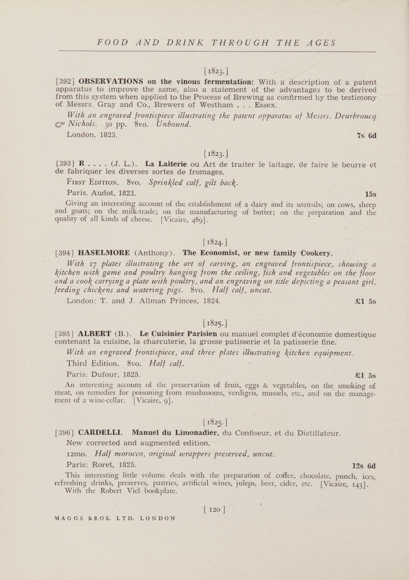  [ns23.] [392] OBSERVATIONS on the vinous fermentation: With a description of a patent apparatus to improve the same, also a statement of the advantages to be derived from this system when applied to the Process of Brewing as confirmed by the testimony of Messrs. Gray and Co., Brewers of Westham .. . Essex. With an engraved frontispiece illustrating the patent apparatus of Messrs. Deurbroucq cx» Nichols. 30 pp. 8vo. Unbound. ; London, 1823. 7s 6d [ 1823. | [393] R.... (J. L.). La Laiterie ou Art de traiter le laitage, de faire le beurre et de fabriquer les diverses sortes de fromages. First Epition. 8vo. Sprinkled calf, gilt back. Paris, Audot, 1823. 15s Giving an interesting account of the establishment of a dairy and its utensils; on cows, sheep and goats; on the milk-trade; on the manufacturing of butter; on the preparation and the quality of all kinds of cheese. [Vicaire, 489]. [ 1824. | [394] HASELMORE (Anthony). The Economist, or new family Cookery. With 17 plates illustrating the art of carving, an engraved frontispiece, showing a kitchen with game and poultry hanging from the ceiling, fish and vegetables on the floor and a cook carrying a plate with poultry, and an engraving on title depicting a peasant girl, feeding chickens and watering pigs. 8vo. Half calf, uncut. London: T. and J. Allman Princes, 1824. &amp;1 5s [ 1825. | [395| ALBERT (B.). Le Cuisinier Parisien ou manuel complet d’économie domestique contenant la cuisine, la charcuterie, la grosse patisserie et la patisserie fine. With an engraved frontispiece, and three plates illustrating kitchen equipment. Third Edition. 8vo. Half calf. Paris: Dufour, 1825. £1 5s An interesting account of the preservation of fruit, eggs &amp; vegetables, on the smoking of meat, on remedies for poisoning from mushrooms, verdigris, mussels, etc., and on the manage- ment of a wine-cellar. [Vicaire, 9]. [ 1825. | {396| CARDELLI. Manuel du Limonadier, du Confiseur, et du Distillateur. New corrected and augmented edition. 12mo. Half morocco, original wrappers preserved, uncut. Paris: Roret, 1825. 12s 6d This interesting little volume deals with the preparation of coffee, chocolate, punch, ices, refreshing drinks, preserves, pastries, artificial wines, juleps, beer, cider, etc. [Vicaire, 143]. With the Robert Viel bookplate. [ 120 |