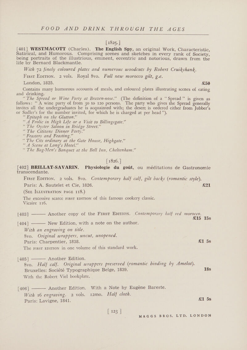  [ 1825. | [401] WESTMACOTT (Charles). The English Spy, an original Work, Characteristic, Satirical, and Humorous. Comprising scenes and sketches in every rank of Society, being portraits of the illustrious, eminent, eccentric and notorious, drawn from the life by Bernard Blackmantle. With 72 finely coloured plates and numerous woodcuts by Robert Cruinenaek First Eprrion. 2 vols. Royal 8vo. Full new morocco gilt, g.e. London, 1825. £50 Contains many humorous accounts of meals, and coloured plates illustrating scenes of eating and drinking. 1 he Spread or Wine Party at Brazen-nose.’ (The definition of a “Spread” is given as follows: ““ A wine party of from 30 to 120 persons. The party who gives the Spread generally invites all the undergraduates he is acquainted with; the desert is ordered either from Jubber’s or Sadler’s for the number invited, for which he is charged at per head”). “Epitaph on the Glutton.” “A Frolic in High Life or a Visit to Billingsgate.”’ “The Oyster Saloon in Bridge Street.” “The Citizens Dinner Party.” “ Feasters and Feasting.” “ The Cits ordinary at the Gate House, Highgate.” “ A Scene at Lone’s Hotel.” “ The Bag-Men’s Banquet at the Bell Inn, Cheltenham.” | 1826. | [402] BRILLAT-SAVARIN. Physiologie du goiit, ou méditations de Gastronomie transcendante. First EpiTion. 2 vols. 8vo. Contemporary half calf, gilt backs Ce style). Paris: A. Sautelet et Cie, 1826. S21 (SEE ILLUSTRATION PAGE 118.) The excessive scarce FIRST EDITION of this famous cookery classic. Vicaire 116. Another copy of the First EDITION. Contemporary half red morocco. [403] ° £15 15s  New Edition, with a note on the author.  [404] With an engraving on ttle. 8VvO. Original wrappers, uncut, unopened. Paris: Charpentier, 1838. £1 5s The FIRsT EDITION in one volume of this standard work.  | 405 | Another Edition. 8vo. Half calf. Original wrappers preserved (romantic binding by Amelot). Bruxelles: Société Typographique Belge, 1839. 18s With the Robert Viel bookplate. [ 406 | Another Edition. With a Note by Eugene Bareste. With 16 engraving. 2 vols. 12mo. Half cloth. Paris: Lavigne, 1841.  £1 5s { 123 |